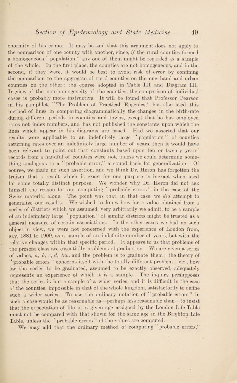 enormity of bis crime. It may be said that tbis argument does not apply to the comparison of one county with another, since, if the rural counties formed a homogeneous “population,” any one of them might he regarded as a sample of the whole. In the first place, the counties are not homogeneous, and in the second, if they were, it would be best to avoid risk of error by confining the comparison to the aggregate of rural counties on the one hand and urban counties on the other: the course adopted in Table III and Diagram III. In .view of the non-homogeneity of the counties, the comparison of individual cases is probably more instructive. It will he found that Professor Pearson in his pamphlet, “ The Problem of Practical Eugenics,” has also used this method of lines in comparing diagrammatically the changes in the birth-rate during different periods in counties and towns, except that he has employed rates not index numbers, and has not published the constants upon which the lines which appear in his diagrams are based. Had we asserted that our results were applicable to an indefinitely large “ population ” of counties returning rates over an indefinitely large number of years, then it would have been relevant to point out that constants based upon ten or twenty years’ records from a handful of counties were not, unless wre could determine some¬ thing analogous to a “probable error,” a sound basis for generalization. Of course, we made no such assertion, and we think Dr. Heron has forgotten the truism that a result w7hich is exact for one purpose is inexact when used for some totally distinct purpose. We wonder why Dr. Heron did not ask himself the reason for our computing “probable errors” in the case of the Swiss material alone. The point was that, in that case, we did attempt to generalize our results. We wished to know how far a value obtained from a series of districts which we assumed, very arbitrarily we admit, to be a sample of an indefinitely large “ population” of similar districts might be trusted as a general measure of certain associations. In the other cases we had no such object in view, we were not concerned with the experience of London from, say, 1881 to 1900, as a sample of an indefinite number of years, but with the relative changes within that specific period. It appears to us that problems of the present class are essentially problems of graduation. We are given a series of values, a, b, c, d, &c., and the problem is to graduate them ; the theory of “ probable errors ” concerns itself with the totally different problem—viz., how far the series to be graduated, assumed to be exactly observed, adequately represents an experience of which it is a sample. The inquiry presupposes that the series is but a sample of a wider series, and it is difficult in the case of the counties, impossible in that of the whole kingdom, satisfactorily to define such a wider series. To use the ordinary notation of “probable errors” in such a case would be as reasonable as—perhaps less reasonable than—to insist that the expectation of life at a given age assigned by the London Life Table must not be compared with that shown for the same age in the Brighton Life Table, unless the “ probable errors ” of the values are computed. We may add that the ordinary method of computing “ probable errors,”
