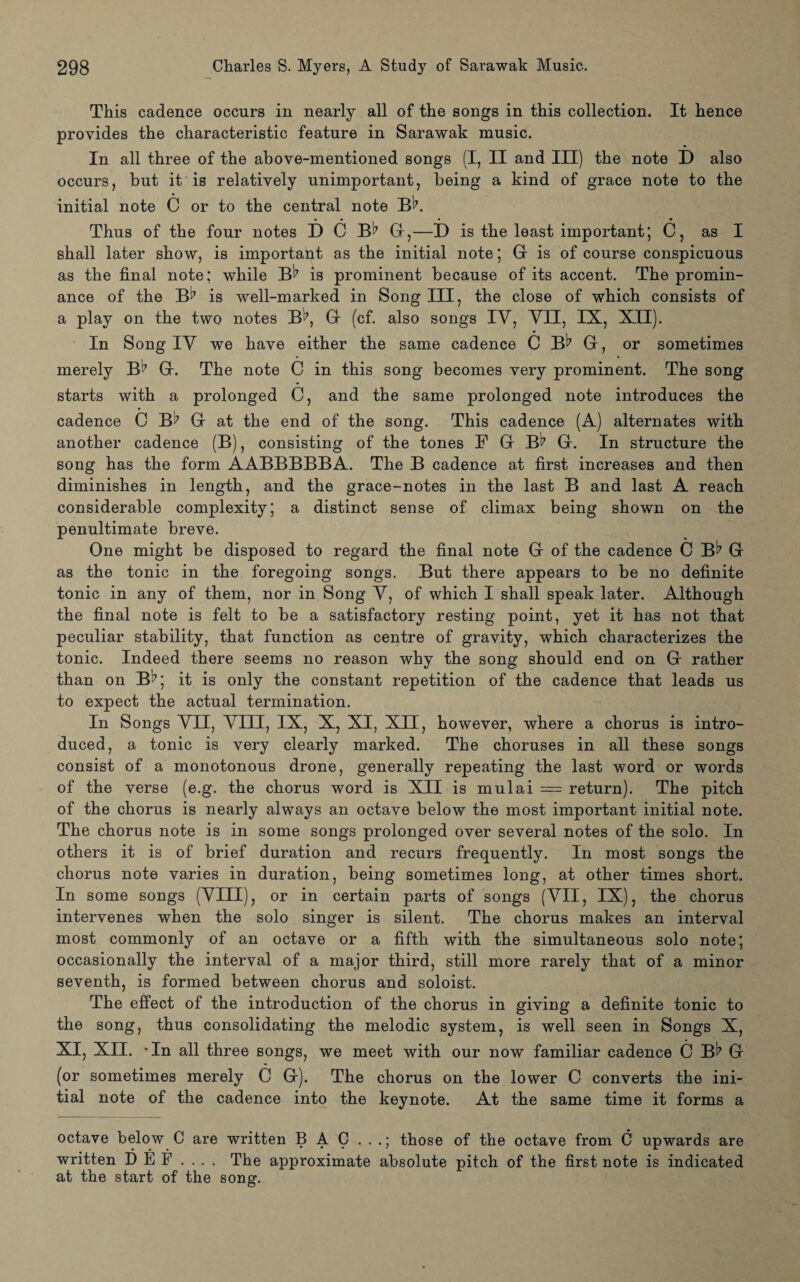 This cadence occurs in nearly all of the songs in this collection. It hence provides the characteristic feature in Sarawak music. In all three of the above-mentioned songs (I, II and III) the note D also occurs, but it is relatively unimportant, being a kind of grace note to the initial note C or to the central note BK Thus of the four notes D C B*7 Gf,—D is the least important; C, as I shall later show, is important as the initial note; G is of course conspicuous as the final note; while B^ is prominent because of its accent. The promin- ance of the B^7 is well-marked in Song III, the close of which consists of a play on the two notes B^7, Gr (cf. also songs IV, YII, IX, XII). In Song IY we have either the same cadence C B^7 Gr, or sometimes merely B^7 Gr. The note C in this song becomes very prominent. The song starts with a prolonged C, and the same prolonged note introduces the cadence C B^ G at the end of the song. This cadence (A) alternates with another cadence (B), consisting of the tones B Gr Bl7 Gr. In structure the song has the form AABBBBBA. The B cadence at first increases and then diminishes in length, and the grace-notes in the last B and last A reach considerable complexity; a distinct sense of climax being shown on the penultimate breve. One might be disposed to regard the final note Gr of the cadence C Bt7 Gr as the tonic in the foregoing songs. But there appears to be no definite tonic in any of them, nor in Song Y, of which I shall speak later. Although the final note is felt to be a satisfactory resting point, yet it has not that peculiar stability, that function as centre of gravity, which characterizes the tonic. Indeed there seems no reason why the song should end on Gr rather than on B^7; it is only the constant repetition of the cadence that leads us to expect the actual termination. In Songs YII, Yin, IX, X, XI, XII, however, where a chorus is intro¬ duced, a tonic is very clearly marked. The choruses in all these songs consist of a monotonous drone, generally repeating the last word or words of the verse (e.g. the chorus word is XII is mulai = return). The pitch of the chorus is nearly always an octave below the most important initial note. The chorus note is in some songs prolonged over several notes of the solo. In others it is of brief duration and recurs frequently. In most songs the chorus note varies in duration, being sometimes long, at other times short. In some songs (YIII), or in certain parts of songs (YII, IX), the chorus intervenes when the solo singer is silent. The chorus makes an interval most commonly of an octave or a fifth with the simultaneous solo note; occasionally the interval of a major third, still more rarely that of a minor seventh, is formed between chorus and soloist. The effect of the introduction of the chorus in giving a definite tonic to the song, thus consolidating the melodic system, is well seen in Songs X, XI, XII. In all three songs, we meet with our now familiar cadence C Bl7 Gr (or sometimes merely C Gr). The chorus on the lower C converts the ini¬ tial note of the cadence into the keynote. At the same time it forms a octave below C are written B A C . . .; those of the octave from C upwards are written D E F .... The approximate absolute pitch of the first note is indicated at the start of the song.