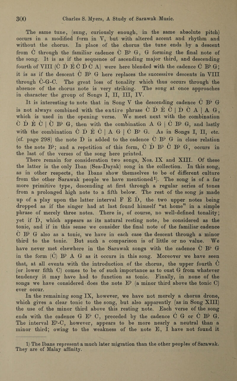 The same tune, (sung, curiously enough, in the same absolute pitch) occurs in a modified form in V, but with altered accent and rhythm and without the chorus. In place of the chorus the tune ends by a descent from C through the familiar cadence C B^7 G, G forming the final note of the song. It is as if the sequence of ascending major third, and descending fourth of VIII (C D E C D C A) were here blended with the cadence C Gr; it is as if the descent C B^7 Gr here replaces the successive descents in VIII through C-G-C. The great loss of tonality which thus occurs through the absence of the chorus note is very striking. The song at once approaches in character the group of Songs I, II, III, IV. It is interesting to note that in Song V the descending cadence C B^7 G • • • • • • is not always combined with the entire phrase CDEC|DCA]AG, which is used in the opening verse. We meet next with the combination C i) E C | o G, then with the combination A G j C Bt7 G, and lastly with the combination GDEC|AG|CBl’G. As in Songs I, II, etc. (cf. page 298) the note D is added to the cadence C B7 G in close relation to the note B^7; and a repetition of this form, C D B^7 C B^7 G, occurs in the last of the verses of the song here printed. There remain for consideration two songs, Nos. IX and XIII. Of these the latter is the only Iban (Sea-Dayak) song in the collection. In this song, as in other respects, the Ibans show themselves to be of different culture from the other Sarawak people we have mentioned1). The song is of a far more primitive type, descending at first through a regular series of tones from a prolonged high note to a fifth below. The rest of the song js made up of a play upon the latter interval FED, the two upper notes being dropped as if the singer had at last found himself “at home” in a simple phrase of merely three notes. There is, of course, no well-defined tonality; yet if D, which appears as its natural resting note, be considered as the tonic, and if in this sense we consider the final note of the familiar cadence C B^7 G also as a tonic, we have in each case the descent through a minor third to the tonic. But such a comparison is of little or no value. We have never met elsewhere in the Sarawak songs with the cadence C B^ G in the form (C) B^7 A G as it occurs in this song. Moreover we have seen that, at all events with the introduction of the chorus, the upper fourth C (or lower fifth C) comes to be of such importance as to oust G from whatever tendency it may have had to function as tonic. Finally, in none of the songs we have considered does the note E^ (a minor third above the tonic C) ever occur. In the remaining song IX, however, we have not merely a chorus drone, which gives a clear tonic to the song, but also apparently (as in Song XIII) the use of the minor third above this resting note. Each verse of the song ends with the cadence G E^ C, preceded by the cadence C G or C B^ G. The interval E^-C, however, appears to be more nearly a neutral than a minor third; owing to the weakness of the note E, I have not found it 1) The Ibans represent a much later migration than the other peoples of Sarawak. They are of Malay affinity.