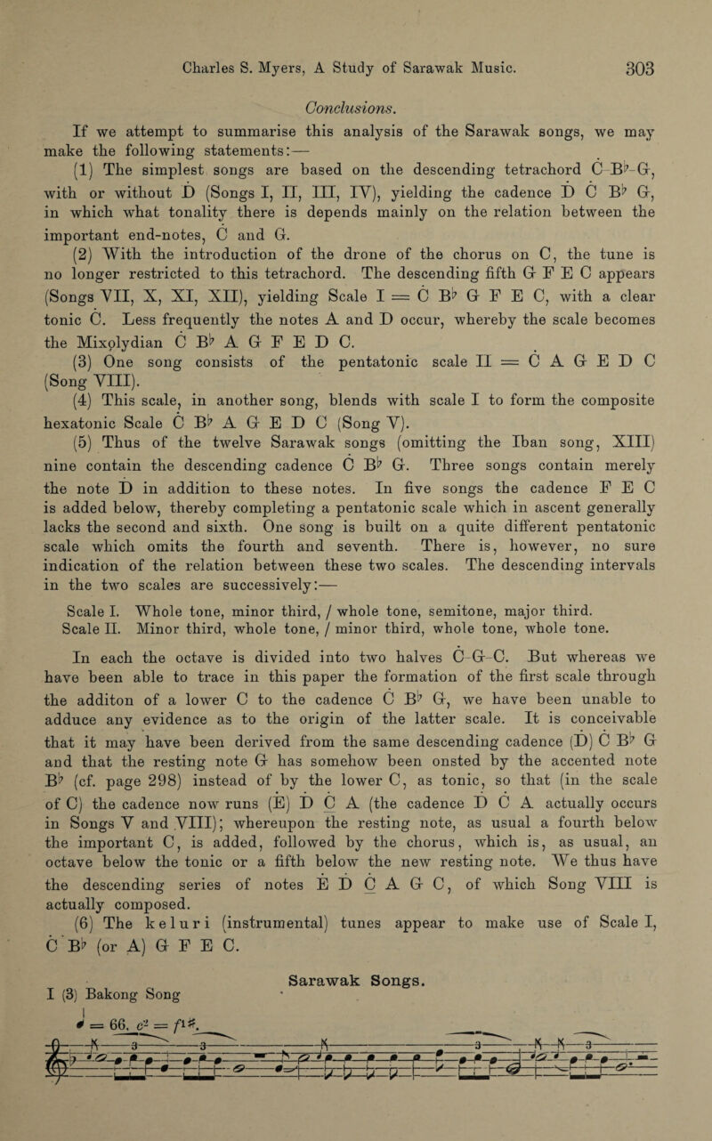 Conclusions. If we attempt to summarise this analysis of the Sarawak songs, we may make the following statements:— (1) The simplest songs are based on the descending tetrachord C B^-G, with or without D (Songs I, II, III, IV), yielding the cadence D C B^7 G, in which what tonality there is depends mainly on the relation between the important end-notes, C and G. (2) With the introduction of the drone of the chorus on C, the tune is no longer restricted to this tetrachord. The descending fifth Gr F E C appears (Songs VII, X, XI, XII), yielding Scale I = C B^ G F E C, with a clear tonic C. Less frequently the notes A and D occur, whereby the scale becomes the Mixolydian C BA G F E D C, (3) One song consists of the pentatonic scale II = C A G E D C (Song VIII). (4) This scale, in another song, blends with scale I to form the composite hexatonic Scale C B^7 A G E D C (Song V). (5) Thus of the twelve Sarawak songs (omitting the Iban song, XIII) nine contain the descending cadence C B17 G. Three songs contain merely the note D in addition to these notes. In five songs the cadence F E C is added below, thereby completing a pentatonic scale which in ascent generally lacks the second and sixth. One song is built on a quite different pentatonic scale which omits the fourth and seventh. There is, however, no sure indication of the relation between these two scales. The descending intervals in the two scales are successively:— Scale I. Whole tone, minor third, / whole tone, semitone, major third. Scale II. Minor third, whole tone, / minor third, whole tone, whole tone. In each the octave is divided into two halves C-G-C. But whereas we have been able to trace in this paper the formation of the first scale through the additon of a lower C to the cadence C B^7 G, we have been unable to adduce any evidence as to the origin of the latter scale. It is conceivable that it may have been derived from the same descending cadence (D) C B!? G and that the resting note G has somehow been onsted by the accented note B? (cf. page 298) instead of by the lower C, as tonic, so that (in the scale of C) the cadence now runs (E) D C A (the cadence D C A actually occurs in Songs V and VIII); whereupon the resting note, as usual a fourth below the important C, is added, followed by the chorus, which is, as usual, an octave below the tonic or a fifth below the new resting note. We thus have the descending series of notes E D C A G C, of which Song VIII is actually composed. (6) The keluri (instrumental) tunes appear to make use of Scale I, C Bt7 (or A) G F E C. I (3) Bakong Song Sarawak Songs. J = 66. e* = fi#. r\ h. .. A  a ____ \J— o o _ J !' '' ° . . . i. \ - m - ! ~ ~ ■■ * m m • - m - > -m i* m A--—- fm17 ' r • r m w w -' i— r t-r— i— w r m — vq7 p | 1m |] ^ — .j/. i/ |_ ” ^ ' -