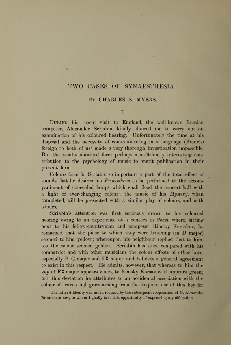 By CHARLES S. MYERS. I. During his recent visit to England, the well-known Russian composer, Alexander Scriabin, kindly allowed me to carry out an examination of his coloured hearing. Unfortunately the time at his disposal and the necessity of communicating in a language (French) foreign to both of us1 made a very thorough investigation impossible. But the results obtained form perhaps a sufficiently interesting con¬ tribution to the psychology of music to merit publication in their present form. Colours form for Scriabin so important a part of the total effect of sounds that he desires his Prometheus to be performed to the accom¬ paniment of concealed lamps which shall flood the concert-hall with a light of ever-changing colour; the music of his Mystery, when completed, will be presented with a similar play of colours, and with odours. Scriabin’s attention was first seriously drawn to his coloured hearing owing to an experience at a concert in Paris, where, sitting next to his fellow-countryman and composer Rimsky Korsakov, he remarked that the piece to which they were listening (in D major) seemed to him yellow; whereupon his neighbour replied that to him, too, the colour seemed golden. Scriabin has since compared with his compatriot and with other musicians the colour effects of other keys, especially B, C major and Fit major, and believes a general agreement to exist in this respect. He admits, however, that whereas to him the key of Fit major appears violet, to Rimsky Korsakov it appears green; but this deviation he attributes to an accidental association with the colour of leaves anpl grass arising from the frequent use of this key for 1 The latter difficulty was much reduced by the subsequent cooperation of M. Alexander Briantshaninov, to whom I gladly take this opportunity of expressing my obligation.