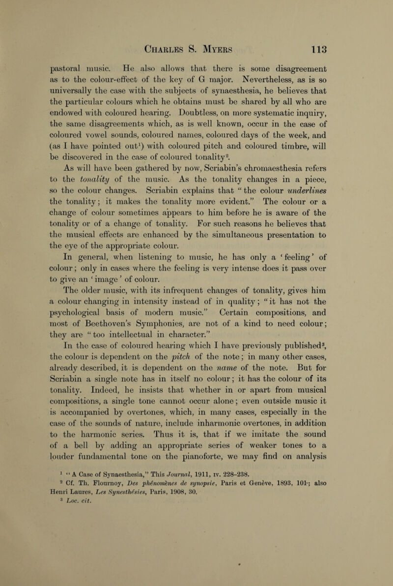 pastoral music. He also allows that there is some disagreement as to the colour-effect of the key of G major. Nevertheless, as is so universally the case with the subjects of synaesthesia, he believes that the particular colours which he obtains must be shared by all who are endowed with coloured hearing. Doubtless, on more systematic inquiry, the same disagreements which, as is well known, occur in the case of coloured vowel sounds, coloured names, coloured days of the week, and (as I have pointed out1) with coloured pitch and coloured timbre, will be discovered in the case of coloured tonality2 3. As will have been gathered by now, Scriabin’s chromaesthesia refers to the tonality of the music. As the tonality changes in a piece, so the colour changes. Scriabin explains that “ the colour underlines the tonality; it makes the tonality more evident.” The colour or a change of colour sometimes appears to him before he is aware of the tonality or of a change of tonality. For such reasons he believes that the musical effects are enhanced by the simultaneous presentation to the eye of the appropriate colour. In general, when listening to music, he has only a ‘ feeling ’ of colour; only in cases where the feeling is very intense does it pass over to give an ‘ image ’ of colour. The older music, with its infrequent changes of tonality, gives him a colour changing in intensity instead of in quality ; “ it has not the psychological basis of modern music.” Certain compositions, and most of Beethoven’s Symphonies, are not of a kind to need colour; they are “ too intellectual in character.” In the case of coloured hearing which I have previously published8, the colour is dependent on the pitch of the note; in many other cases, already described, it is dependent on the name of the note. But for Scriabin a single note has in itself no colour; it has the colour of its tonality. Indeed, he insists that whether in or apart from musical compositions, a single tone cannot occur alone; even outside music it is accompanied by overtones, which, in many cases, especially in the case of the sounds of nature, include inharmonic overtones, in addition to the harmonic series. Thus it is, that if we imitate the sound of a bell by adding an appropriate series of weaker tones to a louder fundamental tone on the pianoforte, we may find on analysis 1 “ A Case of Synaesthesia,” This Journal, 1911, iv. 228-288. 2 Cf. Th. Flournoy, Des phenomenes de synopsie, Paris et Geneve, 1893, 101-; also Henri Laures, Les Synesthesies, Paris, 1908, 30. 3 Lot*, cit.