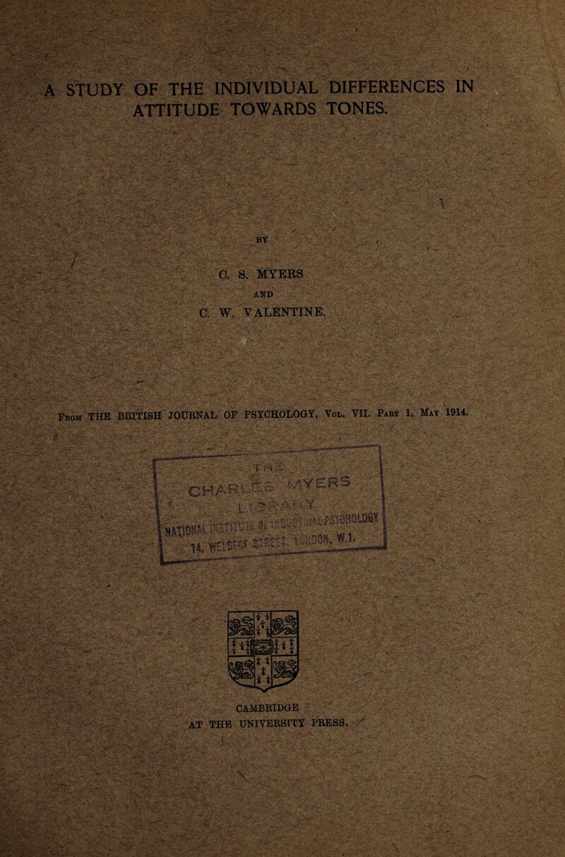 y: - - ..V V '• •'. *■•'•' ■ -• ; -6*^''. . i>- >' .■' .ri'.iAf;' 'i I-.-.'■ ;H. v. ' > *:' ■ - >•''. •A. •', HC”' ;■ •■'■’'* • • _ • V- ►. - ,<. , - '“-'V' ' ^ ... ? ^ ^UDY OF THE INDIVIDUAL DIFFERENCES IN ATTITUDE TOWARDS TONES, ,■■ ■■ ■*' BY J a S. MYERS AND C. W. VALENTINE. Fkom THE BRITISH JOURNAL OP PSYOHOLOGY, Vol. VII. Part 1, May 1914. CAMBRIDGE at the university press*
