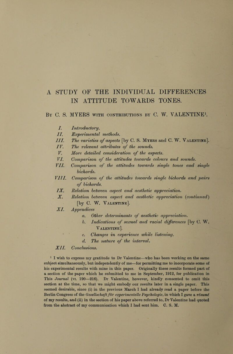 A STUDY OF THE INDIVIDUAL DIFFERENCES IN ATTITUDE TOWARDS TONES. By C. S. MYERS with contributions by C. W. VALENTINE^. /. Introductory. II. Experimental methods. III. The varieties of aspects [by C. S. Myers and C. W. Valentine]. IV. The relevant attributes of the sounds. V. More detailed consideration of the aspects. VI. Comparison of the attitudes towards colours and sounds. VII. Comparison of the attitudes towards single tones and single hichords. VIII. Comparison of the attitudes towards single hichords and pairs of hichords. IX. Relation between aspect and aesthetic appreciation. X. Relation between aspect and aesthetic appreciation {continued') [by C. W. Valentine]. XI. Appendices a. Other determinants of aesthetic appreciation. b. Indications of sexual and racial differences [by C. W. Valentine]. c. Changes in experience while listening. d. The nature of the interval. XII. Conclusions. 1 I wish to express my gratitude to Dr Valentine—who has been working on the same subject simultaneously, but independently of me—for permitting me to incorporate some of his experimental results with mine in this paper. Originally these results formed part of a section of the paper which he submitted to me in September, 1912, for publication in This Journal (vi. 190—216). Dr Valentine, however, kindly consented to omit this section at the time, so that we might embody our results later in a single paper. This seemed desirable, since (i) in the previous March I had already read a paper before the Berlin Congress of the Gesellschaft fur experimentelle Psychologic, in which I gave a resume of my results, and (ii) in the section of his paper above referred to. Dr Valentine had quoted