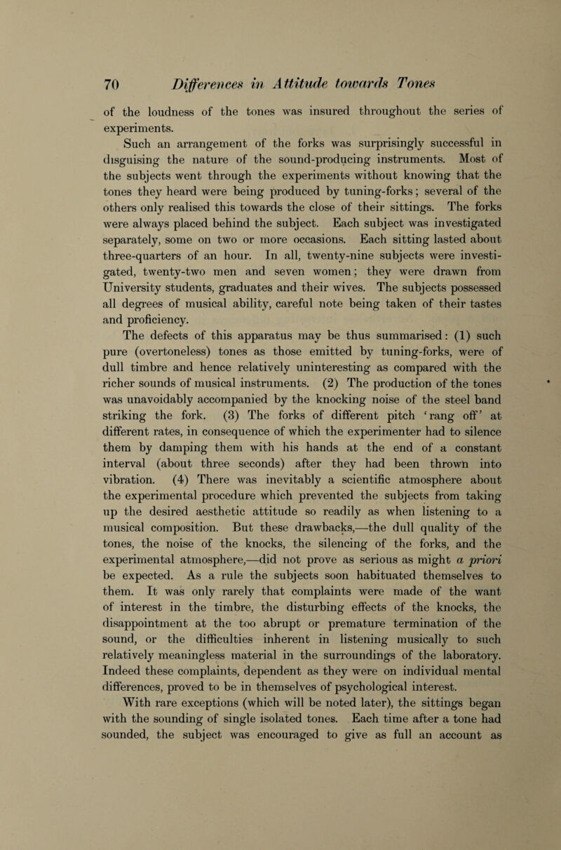 of the loudness of the tones was insured throughout the series of experiments. Such an arrangement of the forks was surprisingly successful in disguising the nature of the sound-producing instruments. Most of the subjects went through the experiments without knowing that the tones they heard were being produced by tuning-forks; several of the others only realised this towards the close of their sittings. The forks were always placed behind the subject. Each subject was investigated separately, some on two or more occasions. Each sitting lasted about three-quarters of an hour. In all, twenty-nine subjects were investi¬ gated, twenty-two men and seven women; they were drawn from University students, graduates and their wives. The subjects possessed all degrees of musical ability, careful note being taken of their tastes and proficiency. The defects of this apparatus may be thus summarised: (1) such pure (overtoneless) tones as those emitted by tuning-forks, were of dull timbre and hence relatively uninteresting as compared with the richer sounds of musical instruments. (2) The production of the tones was unavoidably accompanied by the knocking noise of the steel band striking the fork. (3) The forks of different pitch ‘rang off’ at different rates, in consequence of which the experimenter had to silence them by damping them with his hands at the end of a constant interval (about three seconds) after they had been thrown into vibration. (4) There was inevitably a scientific atmosphere about the experimental procedure which prevented the subjects from taking up the desired aesthetic attitude so readily as when listening to a musical composition. But these drawbacks,—the dull quality of the tones, the noise of the knocks, the silencing of the forks, and the experimental atmosphere,—did not prove as serious as might a priori be expected. As a rule the subjects soon habituated themselves to them. It was only rarely that complaints were made of the want of interest in the timbre, the disturbing effects of the knocks, the disappointment at the too abrupt or premature termination of the sound, or the difficulties inherent in listening musically to such relatively meaningless material in the surroundings of the laboratory. Indeed these complaints, dependent as they were on individual mental differences, proved to be in themselves of psychological interest. With rare exceptions (which will be noted later), the sittings began with the sounding of single isolated tones. Each time after a tone had sounded, the subject was encouraged to give as full an account as