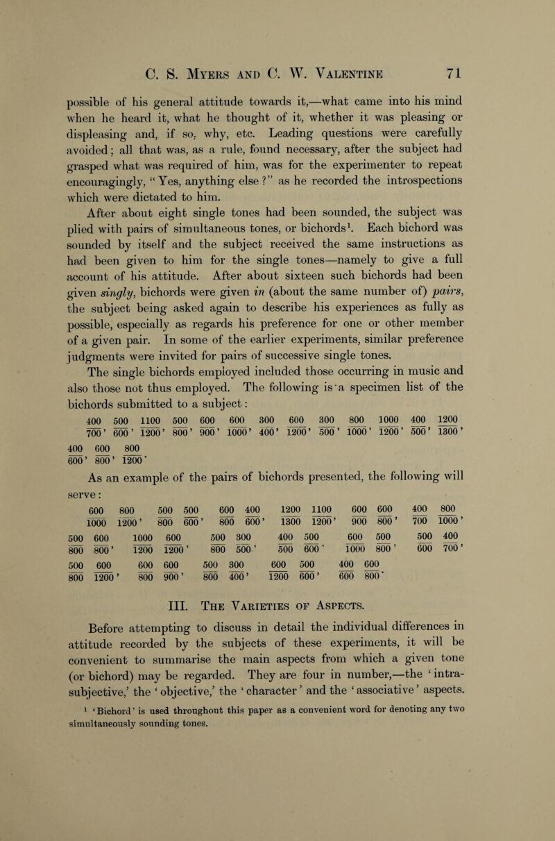 possible of his general attitude towards it,—what came into his mind when he heard it, what he thought of it, whether it was pleasing or displeasing and, if so. why, etc. Leading questions were carefully avoided; all that was, as a rule, found necessary, after the subject had grasped what was required of him, was for the experimenter to repeat encouragingly, “Yes, anything else?” as he recorded the introspections which were dictated to him. After about eight single tones had been sounded, the subject was plied with pairs of simultaneous tones, or bichordsEach bichord was sounded by itself and the subject received the same instructions as had been given to him for the single tones—namely to give a full account of his attitude. After about sixteen such bichords had been given singly, bichords were given in (about the same number of) pairs, the subject being asked again to describe his experiences as fully as possible, especially as regards his preference for one or other member of a given pair. In some of the earlier experiments, similar preference judgments were invited for pairs of successive single tones. The single bichords employed included those occurring in music and also those not thus employed. The following is a specimen list of the bichords submitted to a subject: 400 500 1100 500 600 600 300 600 300 800 1000 400 1200 1^’ ^0’ 10^’ 400’ 1200’ 500’ 1000’ 1200’ 500’ 1300’ 400 600 800 im' As an example of the pairs of bichords presented, the following will serve: 600 800 500 500 600 400 1200 1100 600 600 400 800 1000 1200 ’ 800 600 ’ 800 600’ 1300 1200’ 900 800 ’ 700 1000’ 500 600 1000 600 500 300 400 500 600 500 500 400 800 800’ 1200 1200 ’ 800 500 600 ’ 1000 800 ’ 600 700’ 500 600 600 600 500 300 600 500 400 600 800 1200 ’ 800 900’ 800 400’ 1200 600’ 600 800 ■ III. The Varieties OF Aspects. Before attempting to discuss in detail the individual differences in attitude recorded by the subjects of these experiments, it will be convenient to summarise the main aspects from which a given tone (or bichord) may be regarded. They are four in number,—the ‘ intra- subjective,’ the ‘ objective,’ the ‘ character’ and the ‘associative’ aspects. 1 ‘Bichord’ is used throughout this paper as a convenient word for denoting any two simultaneously sounding tones.