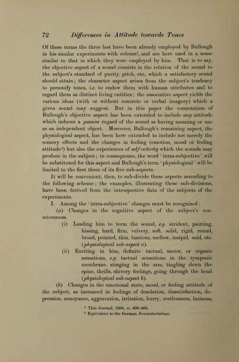Of these terms the three last have been already employed by Bullough in his similar experiments with coloursb and are here used in a sense similar to that in which they were employed by him. That is to say, the objective aspect of a sound consists in the relation of the sound to the subject’s standard of purity, pitch, etc., which a satisfactory sound should attain; the character aspect arises from the subject’s tendency to personify tones, i.e. to endow them with human attributes and to regard them as distinct living entities; the associative aspect yields the various ideas (with or without concrete or verbal imagery) which a given sound may suggest. But in this paper the connotation of Bullough’s objective aspect has been extended to include any attitude which induces a passive regard of the sound as having meaning or use as an independent object. Moreover, Bullough’s remaining aspect, the physiological aspect, has been here extended to include not merely the sensory effects and the changes in feeling (emotion, mood or feeling attitude^) but also the experiences of self-activity which the sounds may produce in the subject; in consequence, the word ‘intra-subjective’ will be substituted for this aspect and Bullough’s term ' physiological ’ will be limited to the first three of its five sub-aspects. It will be convenient, then, to sub-divide these aspects according to the following scheme; the examples, illustrating these sub-divisions, have been derived from the introspective data of the subjects of the experiments. I. Among the ‘ intra-subjective ’ changes must be recognized : {a) Changes in the cognitive aspect of the subject’s con¬ sciousness. (i) Leading him to term the sound, e.g. strident, piercing, hissing, hard, firm, velvety, soft, solid, rigid, round, broad, pointed, thin, luscious, mellow, insipid, acid, etc. {physiological sub-aspect a). (ii) Exciting in him, definite tactual, motor, or organic sensations, e.g. tactual sensations in the tympanic membrane, stinging in the arm, tingling down the spine, thrills, shivery feelings, going through the head {physiological sub-aspect h). (6) Changes in the emotional state, mood, or feeling attitude of the subject, as instanced in feelings of desolation, dissatisfaction, de¬ pression, annoyance, aggravation, irritation, hurry, restlessness, laziness, 1 This Journal, 1908, ii. 406-463. 2 Equivalent to the German Beivusstseinslage.
