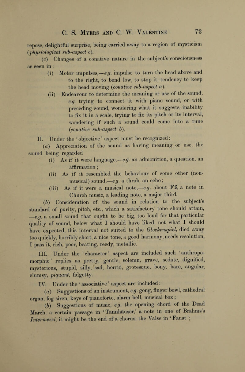 repose, delightful surprise, being carried away to a region of mysticism {physiological sub-aspect c). (c) Changes of a conative nature in the subject’s consciousness as seen in: (i) Motor impulses,—e.g. impulse to turn the head above and to the right, to bend low, to stop it, tendency to keep the head moving {conative sub-aspect a). (ii) Endeavour to determine the meaning or use of the sound, e.g. trying to connect it with piano sound, or with preceding sound, wondering what it suggests, inability to fix it in a scale, trying to fix its pitch or its interval, wondering if such a sound could come into a tune {conative sub-aspect b). II. Under the ‘ objective ’ aspect must be recognized: {a) Appreciation of the sound as having meaning or use, the sound being regarded (i) As if it were language,—e.g. an admonition, a question, an affirmation; (ii) As if it resembled the behaviour of some other (non¬ musical) sound,—e.g. a throb, an echo ; (iii) As if it were a musical note,—e.g. about Ftf, a note in Church music, a leading note, a major third. (6) Consideration of the sound in relation to the subjects standard of purity, pitch, etc., which a satisfactory tone should attain, —e.g. a small sound that ought to be big, too loud for that particular quality of sound, below what I should have liked, not what I should have expected, this interval not suited to the Glockenspiel, died away too quickly, horribly short, a nice tone, a good harmony, needs resolution, I pass it, rich, poor, beating, reedy, metallic. III. Under the ‘character’ aspect are included such ‘anthropo¬ morphic ’ replies as pretty, gentle, solemn, grave, sedate, dignified, mysterious, stupid, silly, sad, horrid, grotesque, bony, bare, angular, clumsy, piquant, fidgetty. IV. Under the ‘ associative ’ aspect are included : {a) Suggestions of an instrument, e.g. gong, finger bowl, cathedral organ, fog siren, keys of pianoforte, alarm bell, musical box; (6) Suggestions of music, e.g. the opening chord of the Dead March, a certain passage in ‘ Tannhauser,’ a note in one of Brahms s Intermezzi, it might be the end of a chorus, the Valse in ‘ Faust ;