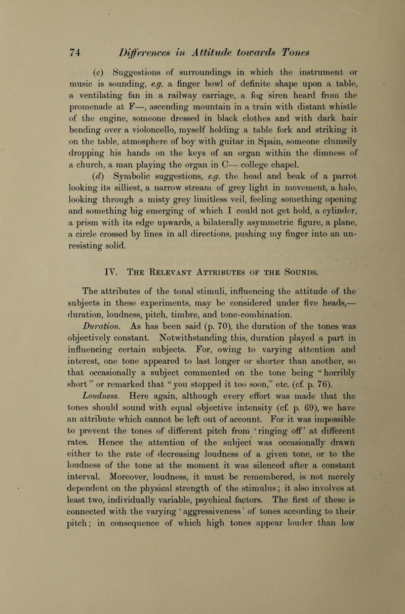 (c) Suggestions of surroundings in which the instrument or music is sounding, e.g, a finger bowl of definite shape upon a table, a ventilating fan in a railway carriage, a fog siren heard from the promenade at F—, ascending mountain in a train with distant whistle of the engine, someone dressed in black clothes and with dark hair bending over a violoncello, myself holding a table fork and striking it on the table, atmosphere of boy with guitar in Spain, someone clumsily dropping his hands on the keys of an organ within the dimness of a church, a man playing the organ in C— college chapel. {d) Symbolic suggestions, e.g. the head and beak of a parrot looking its silliest, a narrow stream of grey light in movement, a halo, looking through a misty grey limitless veil, feeling something opening and something big emerging of which I could not get hold, a cylinder, a prism with its edge upwards, a bilaterally asymmetric figure, a plane, a circle crossed by lines in all directions, pushing my finger into an un¬ resisting solid. IV. The Relevant Attributes of the Sounds. The attributes of the tonal stimuli, influencing the attitude of the subjects in these experiments, may be considered under five heads,— duration, loudness, pitch, timbre, and tone-combination. Dvration. As has been said (p. 70), the duration of the tones was objectively constant. Notwithstanding this, duration played a part in influencing certain subjects. For, owing to varying attention and interest, one tone appeared to last longer or shorter than another, so that occasionally a subject commented on the tone being “horribly short” or remarked that “you stopped it too soon,” etc. (cf. p. 76). Loudness. Here again, although every effort was made that the tones should sound with equal objective intensity (cf. p. 69), we have an attribute which cannot be left out of account. For it was impossible to prevent the tones of different pitch from ‘ringing off’ at different rates. Hence the attention of the subject was occasionally drawn either to the rate of decreasing loudness of a given tone, or to the loudness of the tone at the moment it was silenced after a constant interval. Moreover, loudness, it must be remembered, is not merely dependent on the physical strength of the stimulus; it also involves at least two, individually variable, psychical faptors. The first of these is connected with the varying ‘ aggressiveness ’ of tones according to their pitch; in consequence of which high tones appear louder than low