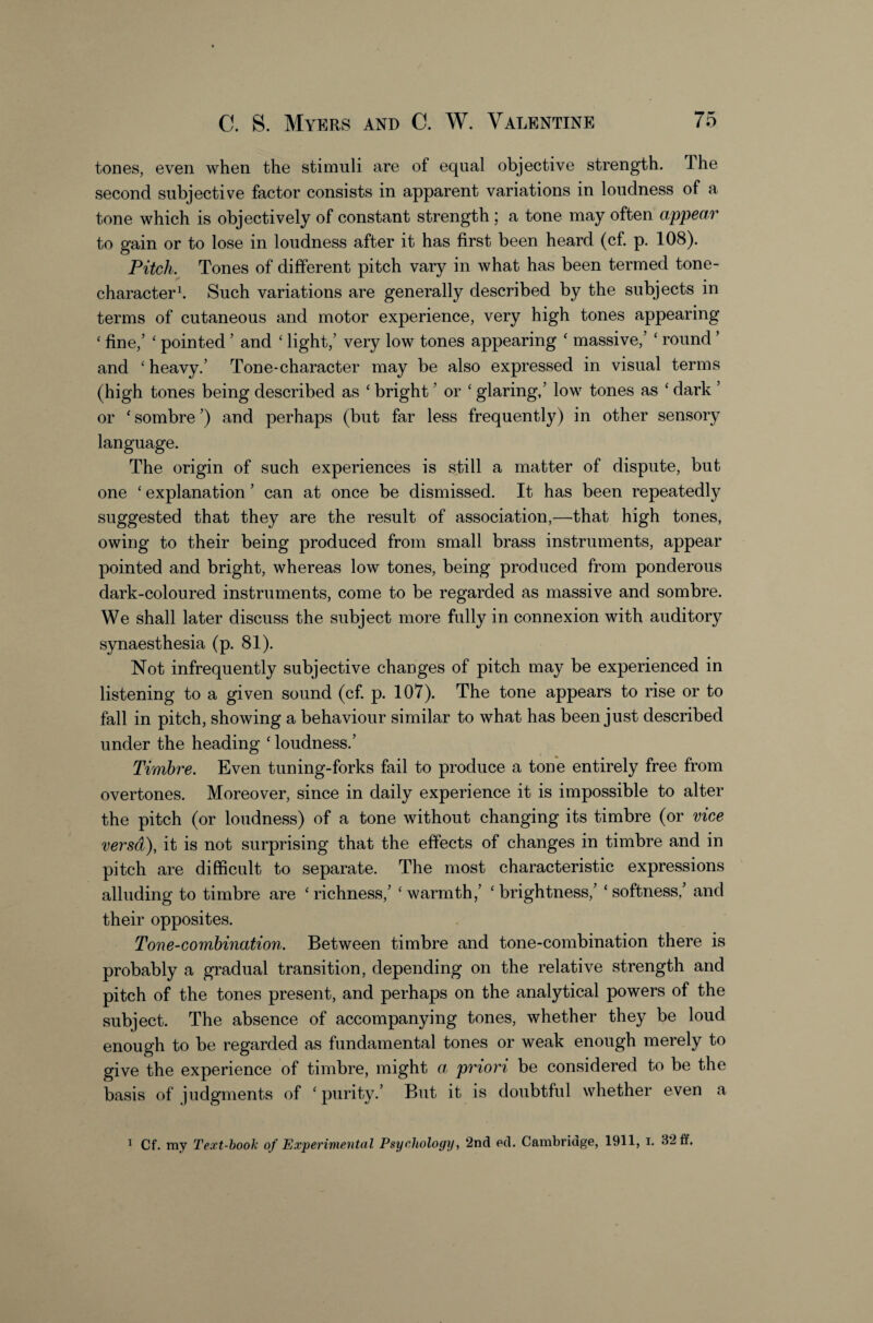 tones, even when the stimuli are of equal objective strength. The second subjective factor consists in apparent variations in loudness of a tone which is objectively of constant strength ; a tone may often appear to gain or to lose in loudness after it has first been heard (cf. p. 108). Pitch. Tones of different pitch vary in what has been termed tone- character t Such variations are generally described by the subjects in terms of cutaneous and motor experience, very high tones appearing ‘ fine,’ ‘ pointed ’ and ‘ light,’ very low tones appearing ‘ massive,’ ‘ round ’ and ‘ heavy.’ Tone-character may be also expressed in visual terms (high tones being described as ‘ bright ’ or ‘ glaring,’ low tones as ‘ dark ’ or ‘ sombre ’) and perhaps (but far less frequently) in other sensory language. The origin of such experiences is still a matter of dispute, but one ‘ explanation ’ can at once be dismissed. It has been repeatedly suggested that they are the result of association,—that high tones, owing to their being produced from small brass instruments, appear pointed and bright, whereas low tones, being produced from ponderous dark-coloured instruments, come to be regarded as massive and sombre. We shall later discuss the subject more fully in connexion with auditory synaesthesia (p. 81). Not infrequently subjective changes of pitch may be experienced in listening to a given sound (cf. p. 107). The tone appears to rise or to fall in pitch, showing a behaviour similar to what has been just described under the heading ' loudness.’ Timbre. Even tuning-forks fail to produce a tone entirely free from overtones. Moreover, since in daily experience it is impossible to alter the pitch (or loudness) of a tone without changing its timbre (or vice versa), it is not surprising that the effects of changes in timbre and in pitch are difficult to separate. The most characteristic expressions alluding to timbre are ‘richness,’ ‘warmth,’ ‘brightness,’ ‘softness,’ and their opposites. Tone-combination. Between timbre and tone-combination there is probably a gradual transition, depending on the relative strength and pitch of the tones present, and perhaps on the analytical powers of the subject. The absence of accompanying tones, whether they be loud enough to be regarded as fundamental tones or weak enough merely to give the experience of timbre, might a priori be considered to be the basis of judgments of ‘purity.’ But it is doubtful whether even a ^ Cf. my Text-hook of Experimental Psychology, 2nd pd. Cambridge, 1911, i. 32 ff.