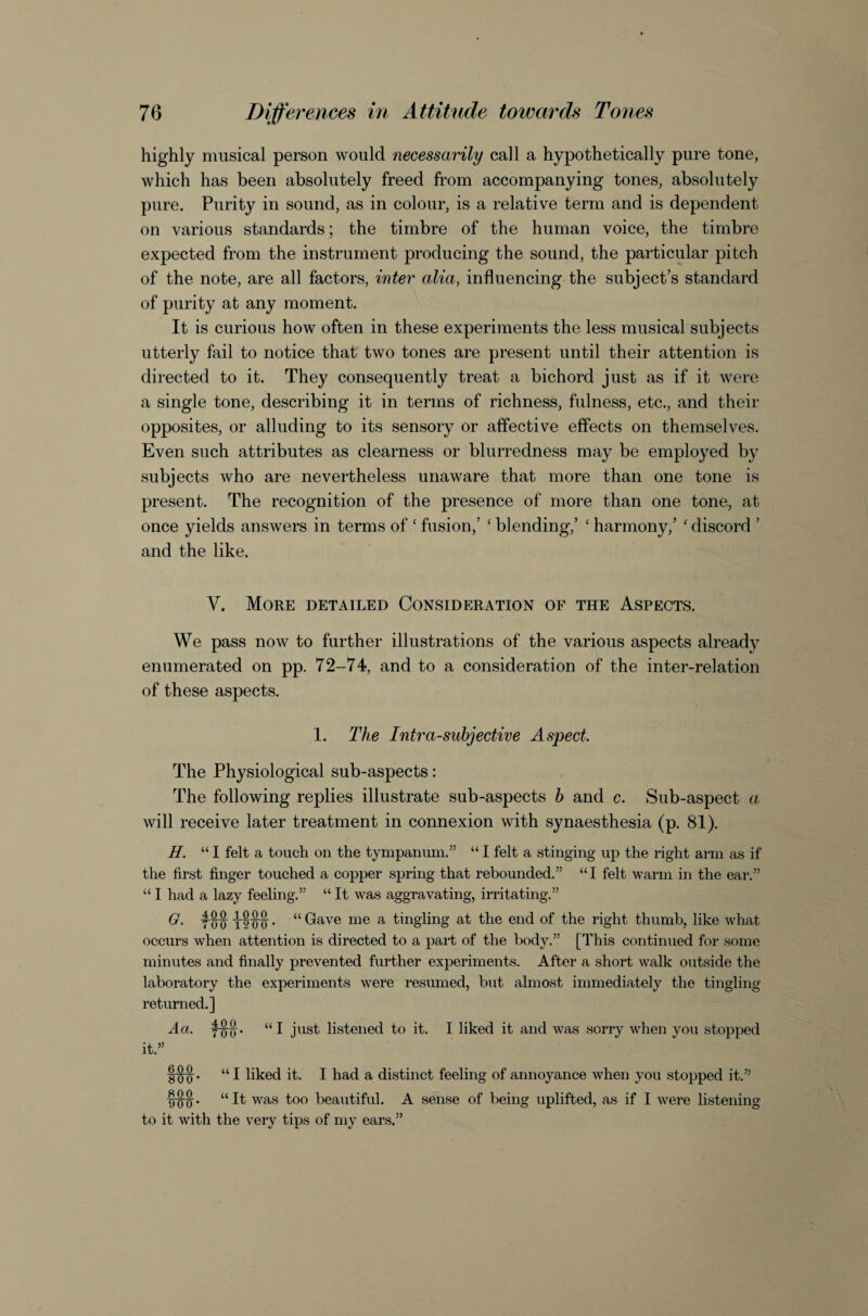 highly musical person would necessarily call a hypothetically pure tone, which has been absolutely freed from accompanying tones, absolutely pure. Purity in sound, as in colour, is a relative term and is dependent on various standards; the timbre of the human voice, the timbre expected from the instrument producing the sound, the particular pitch of the note, are all factors, inter alia, influencing the subject’s standard of purity at any moment. It is curious how often in these experiments the less musical subjects utterly fail to notice that' two tones are present until their attention is directed to it. They consequently treat a bichord just as if it were a single tone, describing it in terms of richness, fulness, etc., and their opposites, or alluding to its sensory or affective effects on themselves. Even such attributes as clearness or blurredness may be employed by subjects who are nevertheless unaware that more than one tone is present. The recognition of the presence of more than one tone, at once yields answers in terms of ‘ fusion,’ ' blending,’ ‘ harmony,’ ' discord ’ and the like. V. More detailed Consideration of the Aspects. We pass now to further illustrations of the various aspects already enumerated on pp. 72-74, and to a consideration of the inter-relation of these aspects. 1. The Intra-subjective Aspect The Physiological sub-aspects: The following replies illustrate sub-aspects h and c. Sub-aspect a, will receive later treatment in connexion with synaesthesia (p. 81). H. “ I felt a touch on the tympanum.” “ I felt a stinging up the right arm as if the first finger touched a copper spring that rebounded.” “I felt warm in the ear,” “ I had a lazy feeling.” “ It was aggravating, irritating.” G. “ Gave me a tingling at the end of the right thumb, like what occurs when attention is directed to a part of the body.” [This continued for some minutes and finally prevented further experiments. After a short walk outside the laboratory the experiments were resumed, but almost immediately the tingling returned.] Aa. “I just listened to it. I liked it and was sorry when you stopped it.” 1^. “ I liked it. I had a distinct feeling of annoyance when you stopped it.” “It was too beautiful. A sense of being uplifted, as if I were listening to it with the very tips of my ears.”