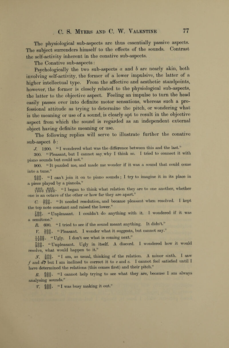 The physiological sub-aspects are thus essentially passive aspects. The subject surrenders himself to the effects of the sounds. Contrast the self-activity inherent in the conative sub-aspects. The Conative sub-aspects: Psychologically the two sub-aspects ct and h are nearly akin, both involving self-activity, the former of a lower impulsive, the latter of a higher intellectual type. From the affective and aesthetic standpoints, however, the former is closely related to the physiological sub-aspects, the latter to the objective aspect. Feeling an impulse to turn the head easily passes over into definite motor sensations, whereas such a pro¬ fessional attitude as trying to determine the pitch, or wondering what is the meaning or use of a sound, is clearly apt to result in the objective aspect from which the sound is regarded as an independent external object having definite meaning or use. The following replies will serve to illustrate further the conative sub-aspect b: J. 1200. “ I wondered what was the difference between this and the last.” 300. “ Pleasant, but I cannot say, why I think so. I tried to connect it with piano sounds but could not.” 900. It puzzled me, and made me wonder if it was a sound that could come into a tune.” |0 0^ “I can’t join it on to piano sounds ; I try to imagine it in its place in a piece played by a pianola.” u j began to think what relation they are to one another, whether one is an octave of the other or how far they are apart.” (j 5^. UJI- needed resolution, and became pleasant when resolved. I kept the top note constant and raised the lower.” 7M. “Unpleasant. I couldn’t do anything with it. 1 wondered if it was a semitone.” R, 600. “ I tried to see if the sound meant anything. It didn’t.” V. “ Pleasant. I wonder what it suggests, but cannot say.” “ Ugly. I don’t see what is coming next.” “Unpleasant. Ugly in itself. A discord. I wondered how it would resolve, what would happen to it.” N. “I am, as usual, thinking of the relation. A minor sixth. I saw / and but I am inclined to correct it to e and c. I cannot feel satisfied until I have determined the relations (this comes first) and their pitch.” fw* cannot help trying to see what they are, because I am always analysing sounds.” U 1^. “ I was busy making it out.”