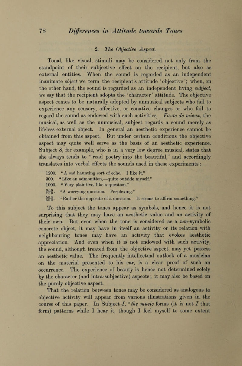 2. The Objective Aspect. Tonal, like visual, stimuli may be considered not only from the standpoint of their subjective effect on the recipient, but also as external entities. When the sound is regarded as an independent inanimate object we term the recipient’s attitude ‘objective’; when, on the other hand, the sound is regarded as an independent living subject, we say that the recipient adopts the ‘character’ attitude. The objective aspect comes to be naturally adopted by unmusical subjects who fail to experience any sensory, affective, or conative changes or who fail to regard the sound as endowed with such activities. Faute de mieuoo, the musical, as well as the unmusical, subject regards a sound merely as lifeless external object. In general an aesthetic experience cannot be obtained from this aspect. But under certain conditions the objective aspect may quite well serve as the basis of an aesthetic experience. Subject S, for example, who is in a very low degree musical, states that she always tends to “ read poetry into the beautiful,” and accordingly translates into verbal effects the sounds used in these experiments: 1200. “A sad haunting sort of echo. I like it.” 300. “ Like an admonition,—quite outside myself.” 1000. “Very plaintive, like a question.”' f^. “A worrying question. Perplexing.” “ Rather the opposite of a question. It seems to affirm something.” To this subject the tones appear as symbols, and hence it is not surprising that they may have an aesthetic value and an activity of their own. But even when the tone is considered as a now-symbolic concrete object, it may have in itself an activity or its relation with neighbouring tones may have an activity that evokes aesthetic appreciation. And even when it is not endowed with such activity, the sound, although treated from the objective aspect, may yet possess an aesthetic value. The frequently intellectual outlook of a musician on the material presented to his ear, is a clear proof of such an occurrence. The experience of beauty is hence not determined solely by the character (and intra-subjective) aspects; it may also be based on the purely objective aspect. That the relation between tones may be considered as analogous to objective activity will appear from various illustrations given in the course of this paper. In Subject I, “ the music forms (it is not I that form) patterns while I hear it, though I feel myself to some extent