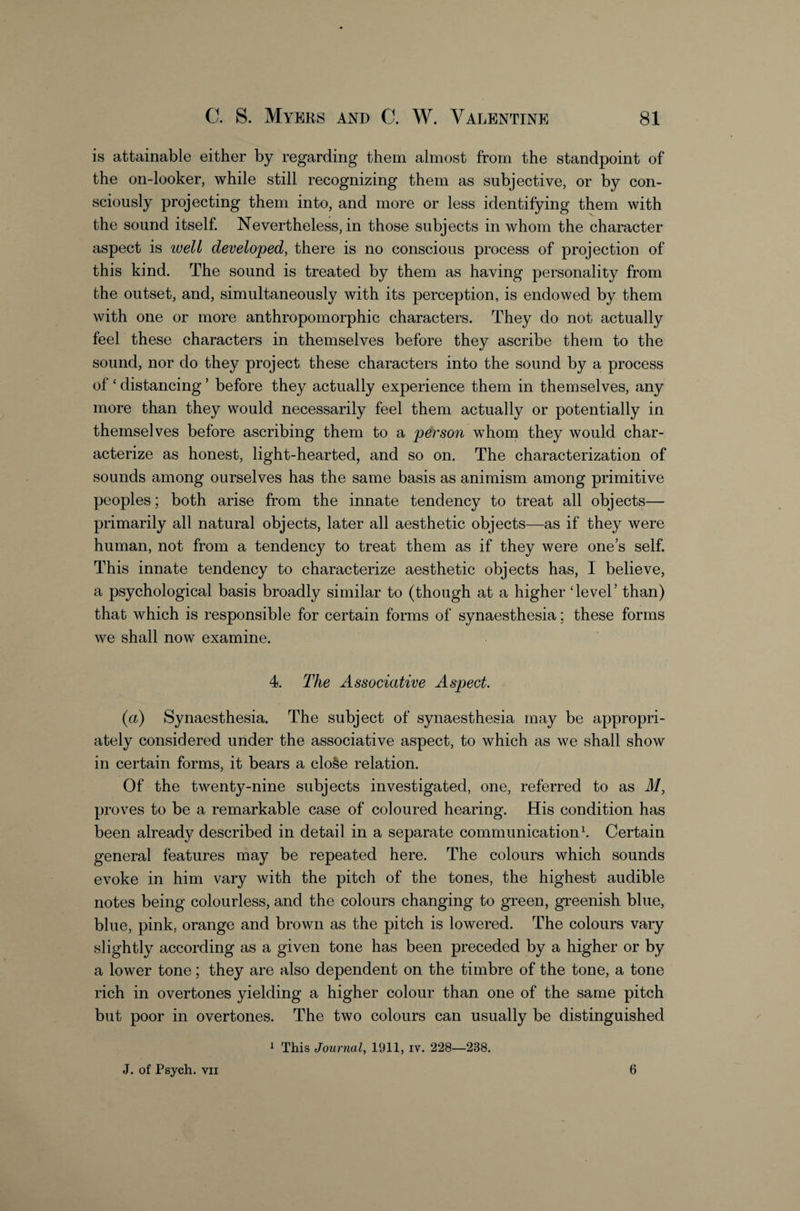 is attainable either by regarding them almost from the standpoint of the on-looker, while still recognizing them as subjective, or by con¬ sciously projecting them into, and more or less identifying them with the sound itself. Nevertheless, in those subjects in whom the character aspect is well developed, there is no conscious process of projection of this kind. The sound is treated by them as having personality from the outset, and, simultaneously with its perception, is endowed by them with one or more anthropomorphic characters. They do not actually feel these characters in themselves before they ascribe them to the sound, nor do they project these characters into the sound by a process of ‘ distancing ’ before they actually experience them in themselves, any more than they would necessarily feel them actually or potentially in themselves before ascribing them to a person whom they would char¬ acterize as honest, light-hearted, and so on. The characterization of sounds among ourselves has the same basis as animism among primitive peoples; both arise from the innate tendency to treat all objects— primarily all natural objects, later all aesthetic objects—as if they were human, not from a tendency to treat them as if they were one’s self. This innate tendency to characterize aesthetic objects has, I believe, a psychological basis broadly similar to (though at a higher Tevel’ than) that which is responsible for certain forms of synaesthesia; these forms we shall now examine. 4. The Associative Aspect. (a) Synaesthesia. The subject of synaesthesia may be appropri¬ ately considered under the associative aspect, to which as we shall show in certain forms, it bears a cloSe relation. Of the twenty-nine subjects investigated, one, referred to as M, proves to be a remarkable case of coloured hearing. His condition has been already described in detail in a separate communication^ Certain general features may be repeated here. The colours which sounds evoke in him vary with the pitch of the tones, the highest audible notes being colourless, and the colours changing to green, greenish blue, blue, pink, orange and brown as the pitch is lowered. The colours vary slightly according as a given tone has been preceded by a higher or by a lower tone; they are also dependent on the timbre of the tone, a tone rich in overtones yielding a higher colour than one of the same pitch but poor in overtones. The two colours can usually be distinguished 1 This Journal, lUll, iv. 228—238. J. of Psych. VII 6