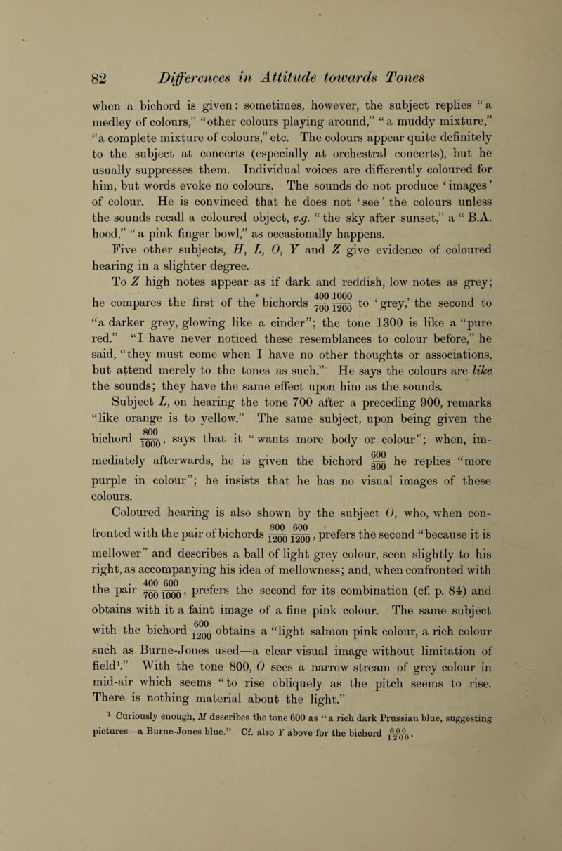 when a bichord is given; sometimes, however, the subject replies “a medley of colours,” ‘‘other colours playing around,” “a muddy mixture,” “a complete mixture of colours,” etc. The colours appear quite definitely to the subject at concerts (especially at orchestral concerts), but he usually suppresses them. Individual voices are differently coloured for him, but words evoke no colours. The sounds do not produce ‘ images ’ of colour. He is convinced that he does not ‘ see ’ the colours unless the sounds recall a coloured object, e.g. “ the sky after sunset,” a “ B.A. hood,” “ a pink finger bowl,” as occasionally happens. Five other subjects, L, 0, Y and Z give evidence of coloured hearing in a slighter degree. To Z high notes appear as if dark and reddish, low notes as grey; he compares the first of the bichords ^ to ‘ grey,’ the second to “a darker grey, glowing like a cinder”; the tone 1300 is like a “pure red.” “I have never noticed these resemblances to colour before,” he said, “they must come when I have no other thoughts or associations, but attend merely to the tones as such.”’ He says the colours are like the sounds; they have the same effect upon him as the sounds. Subject L, on hearing the tone 700 after a preceding 900, remarks “like orange is to yellow.” The same subject, upon being given the bichord says that it “wants more body or colour”; when, im¬ mediately afterwards, he is given the bichord ^ he replies “more purple in colour”; he insists that he has no visual images of these colours. Coloured hearing is also shown by the subject 0, who, when con¬ fronted with the pair of bichords , prefers the second “because it is mellower” and describes a ball of light grey colour, seen slightly to his right, as accompanying his idea of mellowness; and, when confronted with the pair ~ , prefers the second for its combination (cf. p. 84) and obtains with it a faint image of a fine pink colour. The same subject with the bichord obtains a “light salmon pink colour, a rich colour such as Burne-Jones used—a clear visual image without limitation of fields” With the tone 800, 0 sees a narrow stream of grey colour in mid-air which seems “ to rise obliquely as the pitch seems to rise. There is nothing material about the light.” ^ Curiously enough, M describes the tone 600 as “ a rich dark Prussian blue, suggesting pictures—a Burne-Jones blue.” Cf. also Y above for the bichord