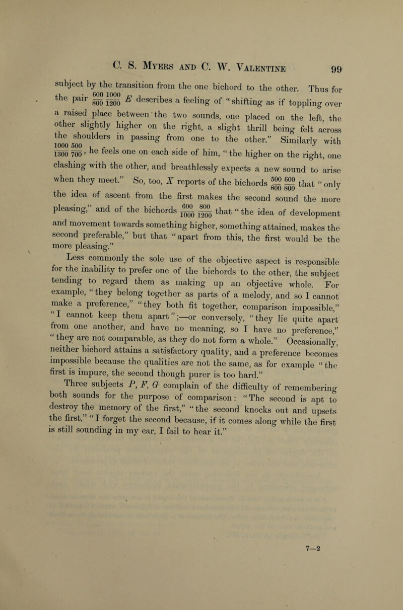 subject by the transition from the one bichord to the other. Thus for the pair ^ ^ ^5 describes a feeling of “ shifting as if toppling over a raised place between'the two sounds, one placed on the left the other slightly higher on the right, a slight thrill being felt across 1^0 passing from one to the other.” Similarly with 1^6 ^’ he feels one on each side of him, “the higher on the right, one clashing with the other, and breathle^^sly expects a new sound to arise when they meet.” So, too, X reports of the bichords ^ ^ that “ only the idea of ascent from the first makes the second sound the more pleasing,” and of the bichords ^ that “the idea of development and movement towards something higher, something attained, makes the second preferable,” but that “ apart from this, the first would be the more pleasing.” Less commonly the sole use of the objective aspect is responsible for the inability to prefer one of the bichords to the other, the subject tending to regard them as making up an objective whole. For example, they belong together as parts of a melody, and so I cannot make a preference,” “they both fit together, comparison impossible,” I cannot keep them apart”;—or conversely, “they lie quite apart from one another, and have no meaning, so I have no preference,” they are not comparable, as they do not form a whole.” Occasionally, neither bichord attains a satisfactory quality, and a preference becomes impossible because the qualities are not the same, as for example “ the first is impure, the second though purer is too hard.” Three subjects P, F, G complain of the difficulty of remembering both sounds for the purpose of comparison: “ The second is apt to destroy the memory of the first,” “ the second knocks out and upsets the first, I forget the second because, if it comes along while the first is still sounding in my ear, I fail to hear it.”