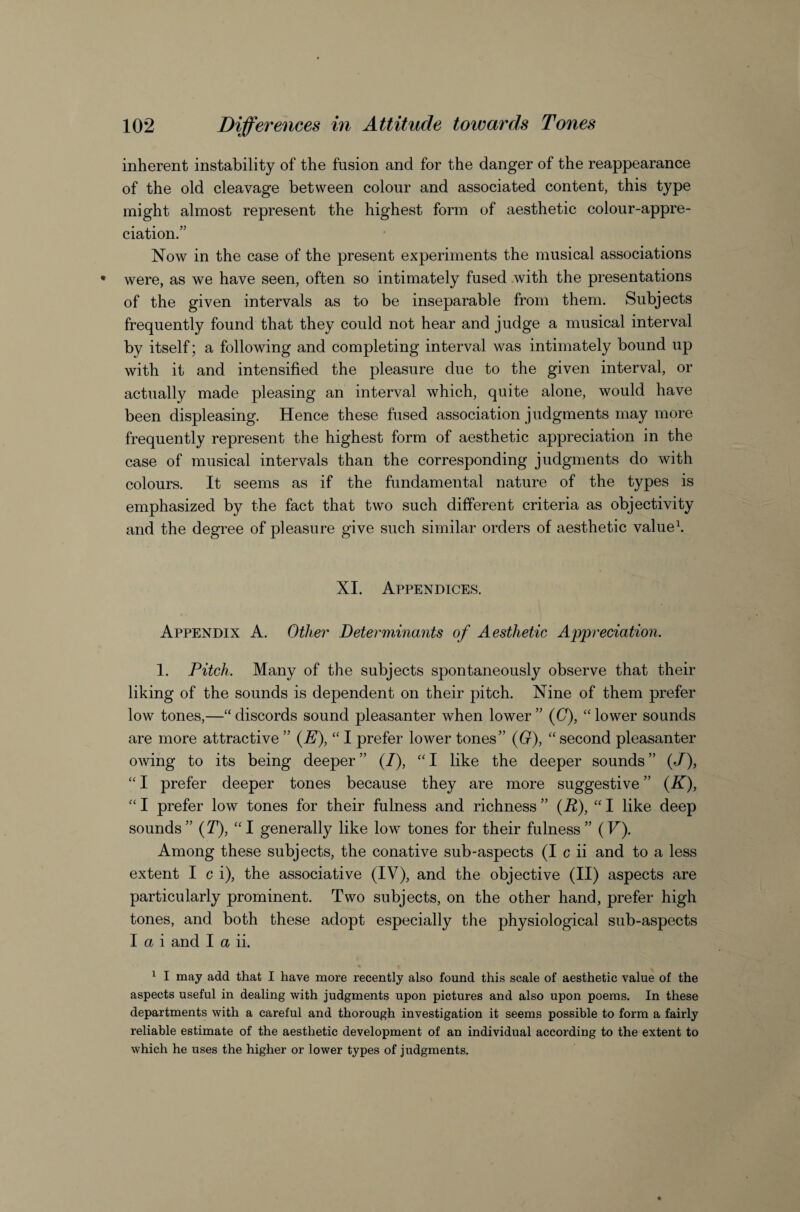 inherent instability of the fusion and for the danger of the reappearance of the old cleavage between colour and associated content, this type might almost represent the highest form of aesthetic colour-appre¬ ciation.” Now in the case of the present experiments the musical associations were, as we have seen, often so intimately fused .with the presentations of the given intervals as to be inseparable from them. Subjects frequently found that they could not hear and judge a musical interval by itself; a following and completing interval was intimately bound up with it and intensified the pleasure due to the given interval, or actually made pleasing an interval which, quite alone, would have been displeasing. Hence these fused association judgments may more frequently represent the highest form of aesthetic appreciation in the case of musical intervals than the corresponding judgments do with colours. It seems as if the fundamental nature of the types is emphasized by the fact that two such different criteria as objectivity and the degree of pleasure give such similar orders of aesthetic valued XI. Appendices. Appendix A. Other Determinants of Aesthetic Appreciation. I. Pitch. Many of the subjects spontaneously observe that their liking of the sounds is dependent on their pitch. Nine of them prefer low tones,—“discords sound pleasanter when lower” ((7), “lower sounds are more attractive ” {E), “ I prefer lower tones” {0), “ second pleasanter owing to its being deeper” (/), “I like the deeper sounds” (/), “ I prefer deeper tones because they are more suggestive ” {K), “ I prefer low tones for their fulness and richness ” {R), “ I like deep sounds” {T), “I generally like low tones for their fulness” (F). Among these subjects, the conative sub-aspects (I c ii and to a less extent I c i), the associative (IV), and the objective (II) aspects are particularly prominent. Two subjects, on the other hand, prefer high tones, and both these adopt especially the physiological sub-aspects I a i and I a ii. ^ I may add that I have more recently also found this scale of aesthetic value of the aspects useful in dealing with judgments upon pictures and also upon poems. In these departments with a careful and thorough investigation it seems possible to form a fairly reliable estimate of the aesthetic development of an individual according to the extent to which he uses the higher or lower types of judgments.