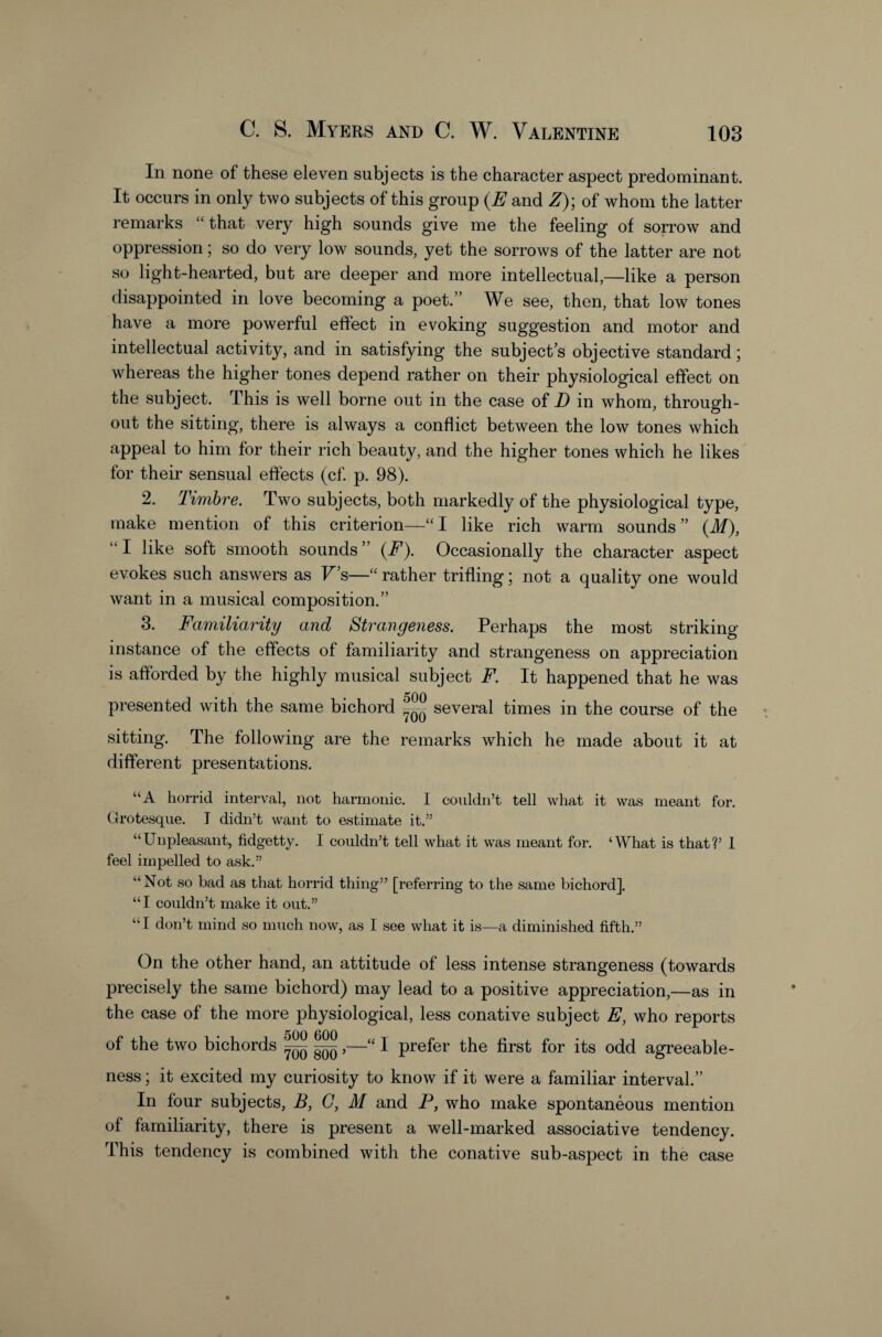 In none of these eleven subjects is the character aspect predominant. It occurs in only two subjects of this group {E and Z)', of whom the latter remarks that very high sounds give me the feeling of sorrow and oppression; so do very low sounds, yet the sorrows of the latter are not so light-hearted, but are deeper and more intellectual,—like a person disappointed in love becoming a poet.” We see, then, that low tones have a more powerful effect in evoking suggestion and motor and intellectual activity, and in satisfying the subject’s objective standard; whereas the higher tones depend rather on their physiological effect on the subject. This is well borne out in the case of D in whom, through¬ out the sitting, there is always a conflict between the low tones which appeal to him for their rich beauty, and the higher tones which he likes for their sensual effects (cf p. 98). 2. Timbre. Two subjects, both markedly of the physiological type, make mention of this criterion—“I like rich warm sounds” {M), “ I like soft smooth sounds ” {F). Occasionally the character aspect evokes such answers as F’s—“ rather trifling; not a quality one would want in a musical composition.” 3. Familiarity and Strangeness. Perhaps the most striking instance of the effects of familiarity and strangeness on appreciation is afforded by the highly musical subject F. It happened that he was presented with the same bichord several times in the course of the sitting. The following are the remarks which he made about it at different presentations. “A horrid interval, not harmonic. I couldn’t tell what it was meant for. Grotesque. I didn’t want to estimate it.” “Unpleasant, fidgetty. I couldn’t tell what it was meant for. ‘What is that?’ 1 feel impelled to ask.” “Not so bad as that horrid thing” [referring to the same bichord]. “I couldn’t make it out.” “I don’t mind so much now, as I see what it is—a diminished fifth.” On the other hand, an attitude of less intense strangeness (towards precisely the same bichord) may lead to a positive appreciation,—as in the case of the more physiological, less conative subject E, who reports of the two bichords ^,—“ I prefer the first for its odd agreeable¬ ness ; it excited my curiosity to know if it were a familiar interval.” In four subjects, B, G, M and P, who make spontaneous mention of familiarity, there is present a well-marked associative tendency. This tendency is combined with the conative sub-aspect in the case