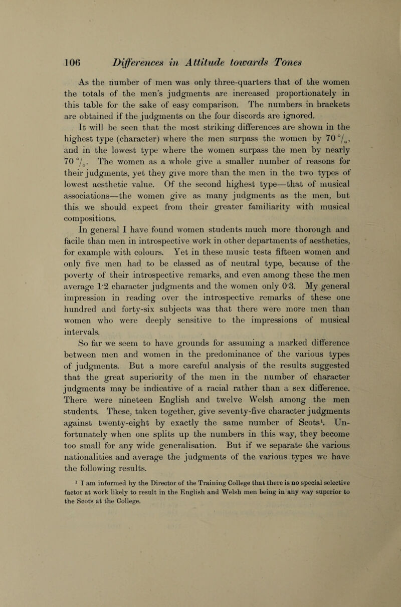 As the number of men was only three-quarters that of the women the totals of the men’s judgments are increased proportionately in this table for the sake of easy comparison. The numbers in brackets are obtained if the judgments on the four discords are ignored. It will be seen that the most striking differences are shown in the highest type (character) where the men surpass the women by 70 , and in the lowest type where the women surpass the men by nearly 70 7o- The women as a whole give a smaller number of reasons for their judgments, yet they give more than the men in the two types of lowest aesthetic value. Of the second highest type—that of musical associations—the women give as many judgments as the men, but this we should expect from their greater familiarity with musical compositions. In general I have found women students much more thorough and facile than men in introspective work in other departments of aesthetics, for example with colours. Yet in these music tests fifteen women and only five men had to be classed as of neutral type, because of the poverty of their introspective remarks, and even among these the men average 1’2 character judgments and the women only 0'3. My general impression in reading over the introspective remarks of these one hundred and forty-six subjects was that there were more men than women who were deeply sensitive to the impressions of musical intervals. So far we seem to have grounds for assuming a marked difference between men and women in the predominance of the various types of judgments. But a more careful analysis of the results suggested that the great superiority of the men in the number of character judgments may be indicative of a racial rather than a sex difference. There were nineteen English and twelve Welsh among the men students. These, taken together, give seventy-five character judgments against twenty-eight by exactly the same number of Scots\ Un¬ fortunately when one splits up the numbers in this way, they become too small for any wide generalisation. But if we separate the various nationalities and average the judgments of the various types we have the following results. ^ I am informed by the Director of the Training College that there is no special selective factor at work likely to result in the English and Welsh men being in any way superior to the Scots at the College.