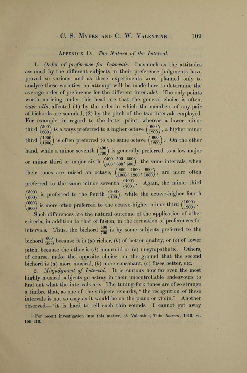 Appendix D. The Natiire of the Interval. 1. Order of preference for Intervals. Inasmuch as the attitudes assumed by the different subjects in their preference judgments have proved so various, and as these experiments were planned only to analyse these varieties, no attempt will be made here to determine the average order of preference for the different intervals^ The only points worth noticing under this head are that the general choice is often, inter alia, affected (1) by the order in which the members of any pair of bichords are sounded, (2) by the pitch of the two intervals employed. For example, in regard to the latter point, whereas a lower minor is always preferred to a higher octave , a higher minor third third is often preferred to the same octave j • On the other / 600 \ hand, while a minor seventh 400 700 is generally preferred to a low major 400 500 300\ ,1 • 4. 1 , the same intervals, when or minor third or major sixth 600’500y their tones are raised an octave, , are more often . Again, the minor third preferred to the same minor seventh is preferred to the fourth , while the octave-higher fourth 5^ 600 600 800 is more often preferred to the octave-higher minor third Vi200y Such differences are the natural outcome of the application of other criteria, in addition to that of fusion, in the formation of preferences for intervals. Thus, the bichord ^ is by some subjects preferred to the bichord because it is (a) richer, (b) of better (quality, or (c) of lower pitch, because the other is (d) mournful or (e) unsympathetic. Others, of course, make the opposite choice, on the ground that the second bichord is (a) more musical, (6) more consonant, (c) fuses better, etc. 2. Misjudgment of Interval. It is curious how far even the most highly musical subjects go astray in their uncontrollable endeavours to find out what the intervals are. The tuning-fork tones are of so strange a timbre that, as one of the subjects remarks, the recognition of these intervals is not so easy as it would be on the piano or violin.” Another observed—‘‘it is hard to tell such thin sounds. I cannot get away ^ For recent investigation into this matter, cf. Valentine, This Journal, 1913, vi. 190-216.