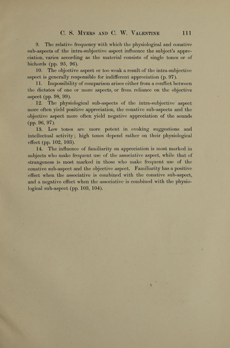 9. The relative frequency with which the physiological and conative sub-aspects of the intra-subjective aspect influence the subject’s appre¬ ciation, varies according as the material consists of single tones or of bichords (pp. 95, 96). 10. The objective aspect or too weak a result of the intra-subjective aspect is generally responsible for indifferent appreciation (p. 97). 11. Impossibility of comparison arises either from a conflict between the dictates of one or more aspects, or from reliance on the objective aspect (pp. 98, 99). 12. The physiological sub-aspects of the intra-subjective* aspect more often yield positive appreciation, the conative sub-aspects and the objective aspect more often yield negative appreciation of the sounds (pp. 96, 97). 13. Low tones are more potent in evoking suggestions and intellectual activity; hmh tones depend rather on their physiological effect (pp. 102, 103). 14. The influence of familiarity on appreciation is most marked in subjects who make frequent use of the associative aspect, while that of strangeness is most marked in those who make frequent use of the conative sub-aspect and the objective aspect. Familiarity has a positive effect when the associative is combined with the conative sub-aspect, and a negative effect when the associative is combined with the physio¬ logical sub-aspect (pp. 103, 104).