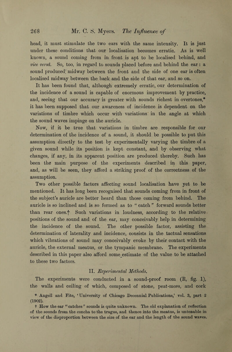 head, it must stimulate the two ears with the same inteusity. It is just under these conditions that our localisation becomes erratic. As is well known, a sound coming from in front is apt to be localised behind, and vice versd. So, too, in regard to sounds placed before and behind the ear : a sound produced; midway between the front and the side of one ear is often localised midway between the back and the side of that ear, and so on. It has been found that, although extremely erratic, our determination of the incidence of a sound is capable of enormous improvement by practice, and, seeing that our accuracy is greater with sounds richest in overtones,* it has been supposed that our awareness of incidence is dependent on the variations of timbre which occur with variations' in the angle at which the sound waves impinge on the auricle. Now, if it be true that variations in timbre are responsible for our determination of the incidence of a sound, it should be possible to put this assumption directly to the test by experimentally varying the timbre of a given sound while its position is kept constant, and by observing what changes, if any, in its apparent position are produced thereby. Such has been the main purpose of the experiments described in this paper, and, as will be seen, they afford a striking proof of the correctness of the assumption. Two other possible factors affecting sound localisation have yet to be mentioned. It has long been recognised that sounds coming from in front of the subject’s auricle are better heard than those coming from behind. The auricle is so inclined and is so formed as to “ catch ” forward sounds better than rear ones.f Such variations in loudness, according to the relative positions of the sound and of the ear, may conceivably help in determining the incidence of the sound. The other possible factor, assisting the determination of laterality and incidence, consists in the tactual sensations which vibrations of sound may conceivably evoke by their contact with the auricle, the external meatus, or the tympanic membrane. The experiments described in this paper also afford some estimate of the value to be attached to these two factors. II. Experimental Methods. The experiments were conducted in a sound-proof room (R, fig. 1), the walls and ceiling of which, composed of stone, peat-moss, and cork * Angell and Fite, ‘ University of Chicago Decennial Publications,’ vol. 3, part 2 (1902). t How the ear “ catches ” sounds is quite unknown. The old explanation of reflection of the sounds from the concha to the tragus, and thence into the meatus, is untenable in view of the disproportion between the size of the ear and the length of the sound waves.