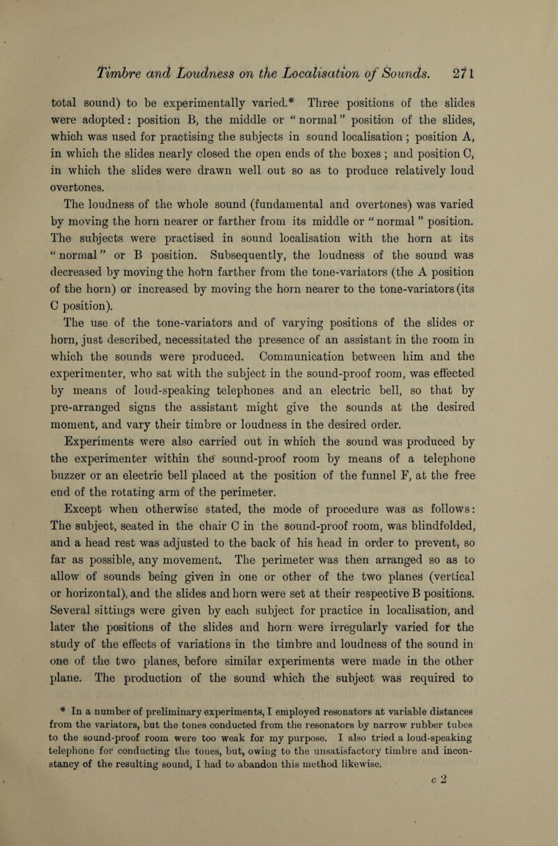 total sound) to be experimentally varied.* Three positions of the slides were adopted: position B, the middle or “ normal ” position of the slides, which was used for practising the subjects in sound localisation ; position A, in which the slides nearly closed the open ends of the boxes ; and position C, in which the slides were drawn well out so as to produce relatively loud overtones. The loudness of the whole sound (fundamental and overtones) was varied by moving the horn nearer or farther from its middle or “ normal ” position. The subjects were practised in sound localisation with the horn at its “ normal ” or B position. Subsequently, the loudness of the sound was decreased by moving the holm farther from the tone-variators (the A position of the horn) or increased by moving the horn nearer to the tone-variators (its C position). The use of the tone-variators and of varying positions of the slides or horn, just described, necessitated the presence of an assistant in the room in which the sounds were produced. Communication between him and the experimenter, who sat with the subject in the sound-proof room, was effected by means of loud-speaking telephones and an electric bell, so that by pre-arranged signs the assistant might give the sounds at the desired moment, and vary their timbre or loudness in the desired order. Experiments were also carried out in which the sound was produced by the experimenter within the sound-proof room by means of a telephone buzzer or an electric bell placed at the position of the funnel F, at the free end of the rotating arm of the perimeter. Except when otherwise stated, the mode of procedure was as follows: The subject, seated in the chair C in the sound-proof room, was blindfolded, and a head rest was adjusted to the back of his head in order to prevent, so far as possible, any movement. The perimeter was then arranged so as to allow of sounds being given in one or other of the two planes (vertical or horizontal), and the slides and horn were set at their respective B positions. Several sittings were given by each subject for practice in localisation, and later the positions of the slides and horn were irregularly varied for the study of the effects of variations in the timbre and loudness of the sound in one of the two planes, before similar experiments were made in the other plane. The production of the sound which the subject was required to * In a number of preliminary experiments, I employed resonators at variable distances from the variators, but the tones conducted from the resonators by narrow rubber tubes to the sound-proof room were too weak for my purpose. I also tried a loud-speaking telephone for conducting the tones, but, owing to the unsatisfactory timbre and incon¬ stancy of the resulting sound, I had to abandon this method likewise.