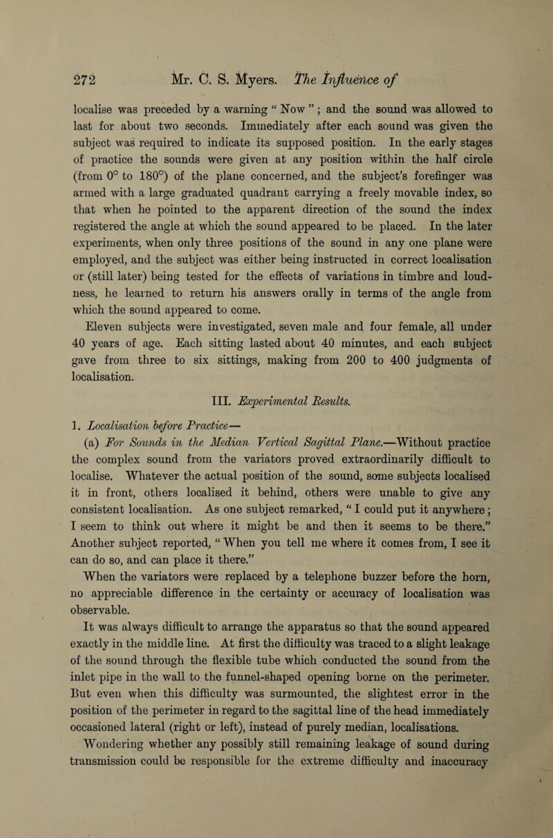 localise was preceded by a warning “ Now ” ; and the sound was allowed to last for about two seconds. Immediately after each sound was given the subject was required to indicate its supposed position. In the early stages of practice the sounds were given at any position within the half circle (from 0° to 180°) of the plane concerned, and the subject’s forefinger was armed with a large graduated quadrant carrying a freely movable index, so that when he pointed to the apparent direction of the sound the index registered the angle at which the sound appeared to be placed. In the later experiments, when only three positions of the sound in any one plane were employed, and the subject was either being instructed in correct localisation or (still later) being tested for the effects of variations in timbre and loud¬ ness, he learned to return his answers orally in terms of the angle from which the sound appeared to come. Eleven subjects were investigated, seven male and four female, all under 40 years of age. Each sitting lasted about 40 minutes, and each subject gave from three to six sittings, making from 200 to 400 judgments of localisation. III. Experimental Results. 1. Localisation before Practice— (a) For Sounds in the Median Vertical Sagittal Plane.—Without practice the complex sound from the variators proved extraordinarily difficult to localise. Whatever the actual position of the sound, some subjects localised it in front, others localised it behind, others were unable to give any consistent localisation. As one subject remarked, “ I could put it anywhere; I seem to think out where it might be and then it seems to be there.” Another subject reported, “ When you tell me where it comes from, I see it can do so, and can place it there.” When the variators were replaced by a telephone buzzer before the horn, no appreciable difference in the certainty or accuracy of localisation was observable. It was always difficult to arrange the apparatus so that the sound appeared exactly in the middle line. At first the difficulty was traced to a slight leakage of the sound through the flexible tube which conducted the sound from the inlet pipe in the wall to the funnel-shaped opening borne on the perimeter. But even when this difficulty was surmounted, the slightest error in the position of the perimeter in regard to the sagittal line of the head immediately occasioned lateral (right or left), instead of purely median, localisations. Wondering whether any possibly still remaining leakage of sound during transmission could be responsible for the extreme difficulty and inaccuracy