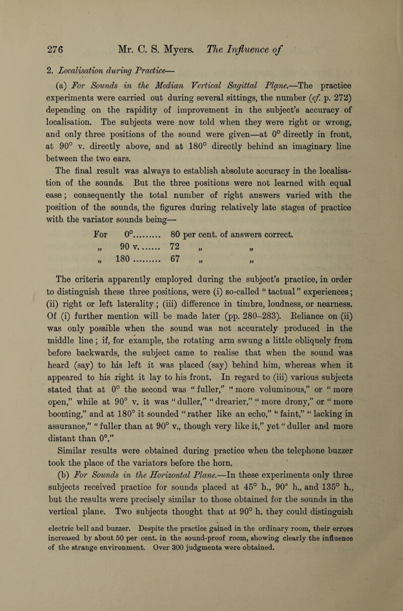 2. Localisation during Practice— (a) For Sounds in the Median Vertical Sagittal Plane.—The practice experiments were carried out during several sittings, the number (cf. p. 272) depending on the rapidity of improvement in the subject’s accuracy of localisation. The subjects were now told when they were right or wrong, and only three positions of the sound were given—at 0° directly in front, at 90° v. directly above, and at 180° directly behind an imaginary line between the two ears. The final result was always to establish absolute accuracy in the localisa¬ tion of the sounds. But the three positions were not learned with equal ease; consequently the total number of right answers varied with the position of the sounds, the figures during relatively late stages of practice with the variator sounds being— For )) 0°.. 90 v, 180 .. 80 per cent, of answers correct. 72 67 » » » » The criteria apparently employed during the subject’s practice, in order to distinguish these three positions, were (i) so-called “ tactual ” experiences; (ii) right or left laterality; (iii) difference in timbre, loudness, or nearness. Of (i) further mention will be made later (pp. 280-283). Beliance on (ii) was only possible when the sound was not accurately produced in the ✓ middle line ; if, for example, the rotating arm swung a little obliquely from before backwards, the subject came to realise that when the sound was heard (say) to his left it was placed (say) behind him, whereas when it appeared to his right it lay to his front. In regard to (iii) various subjects stated that at 0° the second was “ fuller,” “ more voluminous,” or “ more open,” while at 90° v. it was “ duller,” “ drearier,” “ more drony,” or “ more booking,” and at 180° it sounded “rather like an echo,” “ faint,” “ lacking in assurance,” “ fuller than at 90° v., though very like it,” yet “ duller and more distant than 0°.” Similar results were obtained during practice when the telephone buzzer took the place of the variators before the horn. (b) For Sounds in the Horizontal Plane.—In these experiments only three subjects received practice for sounds placed at 45° h., 90° h., and 135° h., but the results were precisely similar to those obtained for the sounds in the vertical plane. Two subjects thought that at 90° h. they could distinguish electric bell and buzzer. Despite the practice gained in the ordinary room, their errors increased by about 50 per cent, in the sound-proof room, showing clearly the influence of the strange environment. Over 300 judgments were obtained.