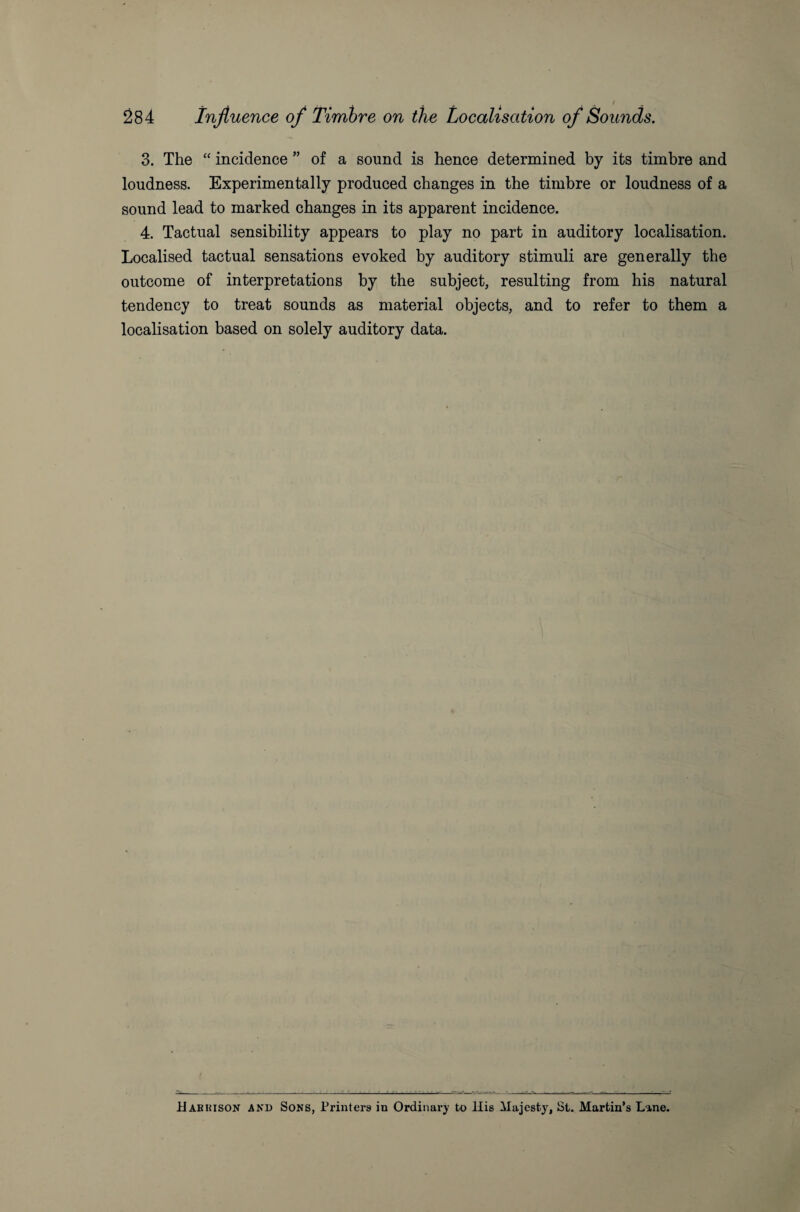 3. The “ incidence ” of a sound is hence determined by its timbre and loudness. Experimentally produced changes in the timbre or loudness of a sound lead to marked changes in its apparent incidence. 4. Tactual sensibility appears to play no part in auditory localisation. Localised tactual sensations evoked by auditory stimuli are generally the outcome of interpretations by the subject, resulting from his natural tendency to treat sounds as material objects, and to refer to them a localisation based on solely auditory data. _-- --.-C--■ ' ~ . . ' i~ .m. S--1-t-JS---. __ __-- -- - - - ~ - Habkison and Sons, Printers in Ordinary to llis Majesty, St. Martin’s Line.