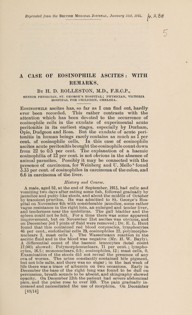 Reprinted from the British Medical Journal, January 31st, 191U. A CASE OF EOSINOPHILE ASCITES : WITH REMARKS. By H. D. ROLLESTON, M.D., F.R.C.P., SENIOR PHYSICIAN, ST. GEORGE’S HOSPITAL; PHYSICIAN, VICTORIA HOSPITAL FOR CHILDREN, CHELSEA. Eosinophile ascites has, so far as I can find out, hardly ever been recorded. This rather contrasts with the attention which has been devoted to the occurrence of eosinophile cells in the exudate of experimental acute peritonitis in its earliest stages, especially by Durham, Opie, Dudgeon and Ross. But the exudate of acute peri¬ tonitis in human beings rarely contains as much as 1 per cent, of eosinophile cells. In this case of eosinophile ascites acute peritonitis brought the eosinophile count down from 22 to 0.5 per cent. The explanation of a haemic eosinophilia of 12 per cent, is not obvious in the absence of animal parasites. Possibly it may be connected with the presence of carcinoma, for Weinberg and U. Mello8 found 3.33 per cent, of eosinopliiles in carcinoma of the colon, and 6.6 in carcinoma of the liver. History and Course. A male, aged 52, at the end of September, 1913, had colic and vomiting two days after eating some fish, followed gradually by jaundice and putty-like stools, and about the middle of October by transient pruritus. He was admitted to St. George’s Hos¬ pital on November 4th with considerable jaundice, some rather vague resistance in the right loin, an enlarged and tender liver, and tenderness near the umbilicus. The gall bladder and the spleen could not be felt. For a time there was some apparent improvement, but on November 21st ascites was obvious, and on December 3rd 7 pints of fluid were removed ; Dr. E. L. Hunt found that this contained red blood corpuscles, lymphocytes 46 per cent., endothelial cells 29, eosinopliiles 22, polymorpho- nuclears 2, mast cells 1. The Wassermann reaction in the ascitic fluid and in the blood was negative (Mr. H. W. Bayly). A differential count of the haemic leucocytes (total count 17,040) showed: Polymorphonuclears, 71 per cent.; lympho¬ cytes, 16.5; mononuclears, 0.5; eosinophiles, 12; mast cells, 0. Examination of the stools did not reveal the presence of any ova of worms. The urine constantly contained bile pigment, but not bile salts, and there was no sugar ; in the last week of life there was a trace of albumin on two occasions. Early in December the base of the right lung was found to be dull on percussion, breath sounds to be absent, and skiagraphy showed opacity. On December 12th the patient had severe abdominal pain, and the pulse rose to over 100. The pain gradually in¬ creased and necessitated the use of morphine. On December [49/14]