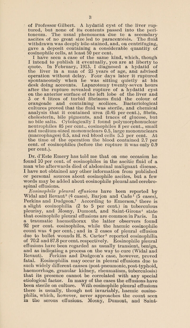 of Professor Gilbert. A hydatid cyst of the liver rup¬ tured, but none of its contents passed into the peri¬ toneum. The usual phenomena due to a secondary ascites of no great size led to paracentesis. The fluid withdrawn was deeply bile-stained, and, on centrifuging, gave a deposit containing a considerable quantity of eosinophile cells, at least 50 per cent. I have seen a case of the same kind, which, though I intend to publish it eventually, you are at liberty to quote. In February, 1913, I diagnosed a hydatid of the liver in a man of 23 years of age, and advised operation without delay. Four days later it ruptured spontaneously when he was sitting quietly at his desk doing accounts. Laparotomy twenty-seven hours after the rupture revealed rupture of a hydatid cyst on the anterior surface of the left lobe of the liver and 3 or 4 litres of turbid fibrinous fluid the colour of orangeade and containing scolices. Bacteriological cultures proved that the fluid was sterile, and chemical analysis that it contained urea (0.45 per cent.), fibrin, cholesterin, bile pigments, and traces of glucose, but no bile salts. Cytologically I found polymorphonuclear neutrophiles 85 per cent., eosinophiles 8 per cent., small and medium-sized mononuclears 0.5, large mononuclears (macrophages) 0.5, and red bl'ood cells 5.3 per cent. At the time of the operation the blood contained 2.7 per cent, of eosinophiles (before the rupture it was only 0.9 per cent.). Dr. d’Este Emery has told me that on one occasion he found 10 per cent, of eosinophiles in the ascitic fluid of a man who afterwards died of abdominal malignant disease. I have not obtained any other information from published or personal sources about eosinophile ascites, but a few words may be added about eosinophile pleural and cerebro¬ spinal effusions. Eosinophile 'pleural effusions have been reported by Widal and lievaut9 (4 cases), Barjon and Cade1 (5 cases), Perkins and Dudgeon.7 According to Emerson,3 there is a slight eosinophilia (2 to 5 per cent.) in tuberculous pleurisy, and Mosny, Dumont, and Saint-Girons4 state that eosinophile pleural effusions are common in Paris. In a traumatic haemothorax the latter observers found 92 per cent, eosinophiles, while the haemic eosinophile count was 4 per cent.; and in 2 cases of pleural effusion due to bullet wounds H. S. Carter2 reported eosinophilia of 70.2 and 87.8 per cent, respectively. Eosinophile pleural effusions have been regarded as usually transient, benign, and as indicating a process on the way to cure ( Widal and Revaut). Perkins and Dudgeon’s case, however, proved fatal. Eosinophilia may occur in pleural effusions due to such widely different causes (post-pneumonic, post-typhoid, haemorrhage, granular kidney, rheumatism, tuberculosis) that its presence cannot be correlated with any special etiological factor. In many of the cases the effusions have been sterile on culture. With eosinophile pleural effusions there is usually, though not invariably, haemic eosino¬ philia, which, however, never approaches the count seen in the serous effusions. Mosny, Dumont, and Saint-