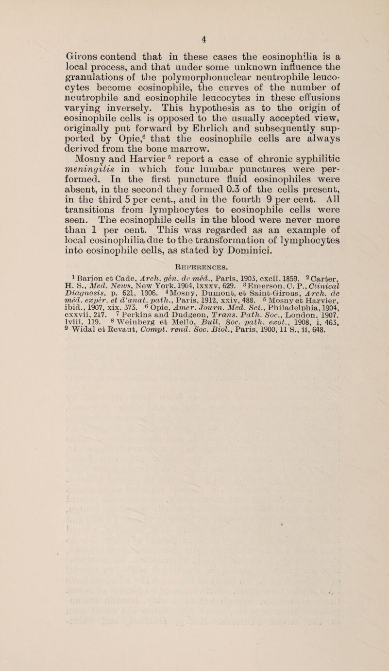 Girons contend that in these cases the eosinophilia is a local process, and that under some unknown influence the granulations of the polymorphonuclear neutrophile leuco¬ cytes become eosinopliile, the curves of the number of neutrophile and eosinopliile leucocytes in these effusions varying inversely. This hypothesis as to the origin of eosinopliile cells is opposed to the usually accepted view, originally put forward by Ehrlich and subsequently sup¬ ported by Opie,6 that the eosinopliile cells are always derived from the bone marrow. Mosny and Harvier 5 report a case of chronic syphilitic meningitis in which four lumbar punctures were per¬ formed. In the first puncture fluid eosinophiles were absent, in the second they formed 0.3 of the cells present, in the third 5 per cent., and in the fourth 9 per cent. All transitions from lymphocytes to eosinopliile cells were seen. The eosinophile cells in the blood were never more than 1 per cent. This was regarded as an example of local eosinophilia due to the transformation of lymphocytes into eosinophile cells, as stated by Dominici. References. 1 Barion et Cade, Arch. gen. do med., Paris, 1903, cxcii, 1859. 2 Carter, H. S., Med. News, New York, 1904, Ixxxv, 629. 3Emerson, C. P., Clinical Diagnosis, p. 621, 1906. 4Mosny, Dumont, et Saint-Girous, Arch, de med. exper. et d’anat. path., Paris, 1912, xxiv, 488. 5 Mosny et Harvier, ibid., 1907, xix, 373. 6 Opie, Amer. Journ. Med. Sci., Philadelphia, 1904, cxxvii, 217. 7 Perkins and Dudgeon, Trans. Path. Soc-., London, 1907. lviii, 119. 8 Weinberg et Mello, Bull. Soc. path, exot., 1908, i, 463, 9 Widal et Revaut, Compt. rend. Soc. Biol., Paris, 1900,11 S., ii, 648.
