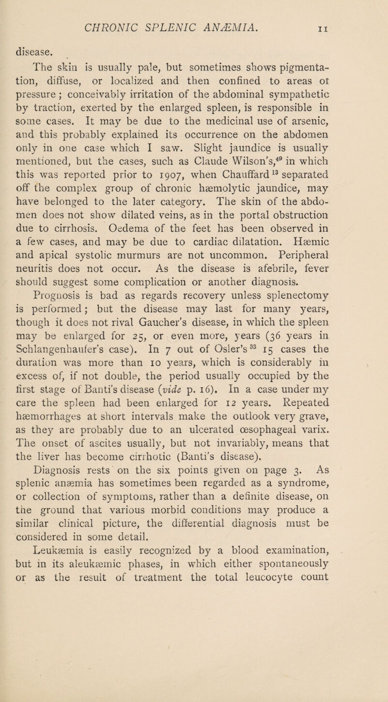 disease. The skin is usually pale, but sometimes shows pigmenta¬ tion, diffuse, or localized and then confined to areas of pressure ; conceivably irritation of the abdominal sympathetic by traction, exerted by the enlarged spleen, is responsible in some cases. It may be due to the medicinal use of arsenic, and this probably explained its occurrence on the abdomen only in one case which I saw. Slight jaundice is usually mentioned, but the cases, such as Claude Wilson’s,49 in which this was reported prior to 1907, when Chauffard13 separated off the complex group of chronic haemolytic jaundice, may have belonged to the later category. The skin of the abdo¬ men does not show dilated veins, as in the portal obstruction due to cirrhosis. Oedema of the feet has been observed in a few cases, and may be due to cardiac dilatation. Haemic and apical systolic murmurs are not uncommon. Peripheral neuritis does not occur. As the disease is afebrile, fever should suggest some complication or another diagnosis. Prognosis is bad as regards recovery unless splenectomy is performed; but the disease may last for many years, though it does not rival Gaucher’s disease, in which the spleen may be enlarged for 25, or even more, years (36 years in Schlangenhaufer’s case). In 7 out of Osier’s33 15 cases the duration was more than 10 years, which is considerably in excess of, if not double, the period usually occupied by the fust stage of Banti's disease (vide p. 16). In a case under my care the spleen had been enlarged for 12 years. Repeated haemorrhages at short intervals make the outlook very grave, as they are probably due to an ulcerated oesophageal varix. The onset of ascites usually, but not invariably, means that the liver has become cirrhotic (Banti's disease). Diagnosis rests on the six points given on page 3. As splenic anaemia has sometimes been regarded as a syndrome, or collection of symptoms, rather than a definite disease, on the ground that various morbid conditions may produce a similar clinical picture, the differential diagnosis must be considered in some detail. Leukaemia is easily recognized b}^ a blood examination, but in its aleukaemic phases, in which either spontaneously or as the result of treatment the total leucocyte count