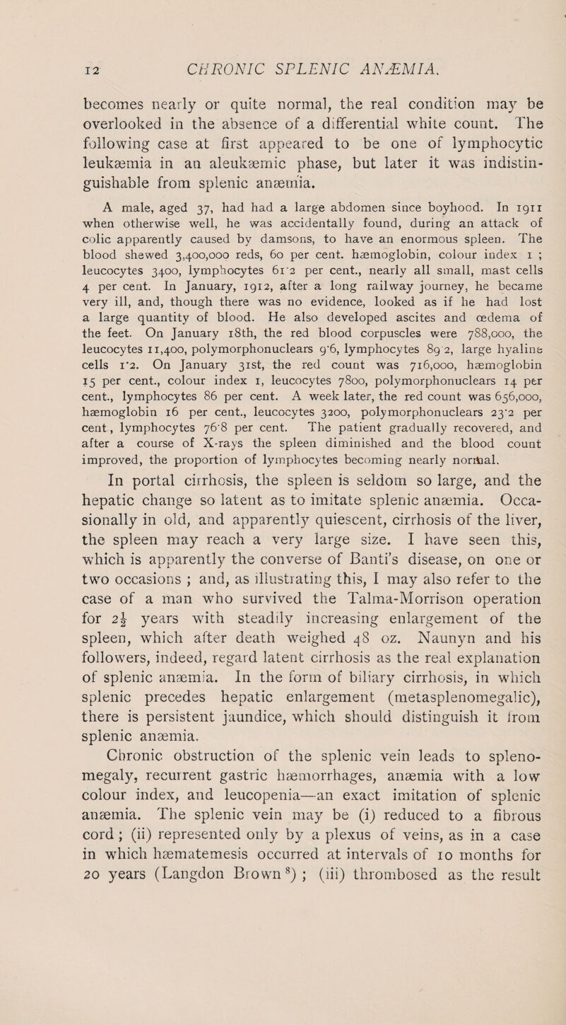 becomes nearly or quite normal, the real condition may be overlooked in the absence of a differential white count. The Tallowing case at first appeared to be one of lymphocytic leukmmia in an aleukaemic phase, but later it was indistin¬ guishable from splenic anaemia. A male, aged 37, had had a large abdomen since boyhood. In 1911 when otherwise well, he was accidentally found, during an attack of colic apparently caused by damsons, to have an enormous spleen. The blood shewed 3,400,000 reds, 60 per cent, haemoglobin, colour index 1 ; leucocytes 3400, lymphocytes 61'2 per cent., nearly all small, mast cells 4 per cent. In January, 1912, after a long railway journey, he became very ill, and, though there was no evidence, looked as if he had lost a large quantity of blood. He also developed ascites and oedema of the feet. On January 18th, the red blood corpuscles were 788,000, the leucocytes 11,400, polymorphonuclears 9*6, lymphocytes 89 2, large hyaline cells 1 ‘2. On January 31st, the red count was 716,000, haemoglobin 15 per cent., colour index 1, leucocytes 7800, polymorphonuclears 14 per cent., lymphocytes 86 per cent. A week later, the red count was 656,000, haemoglobin 16 per cent., leucocytes 3200, polymorphonuclears 23^2 per cent , lymphocytes 76T per cent. The patient gradually recovered, and after a course of X-rays the spleen diminished and the blood count improved, the proportion of lymphocytes becoming nearly noritial. In portal cirrhosis, the spleen is seldom so large, and the hepatic change so latent as to imitate splenic anaemia. Occa¬ sionally in old, and apparently quiescent, cirrhosis of the liver, the spleen may reach a very large size. I have seen this, which is apparently the converse of Banff’s disease, on one or two occasions ; and, as illustrating this, I may also refer to the case of a man who survived the Talma-Morrison operation for 2\ years with steadily increasing enlargement of the spleen, which after death weighed 48 oz. Nannyn and his followers, indeed, regard latent cirrhosis as the real explanation of splenic anaemia. In the form of biliary cirrhosis, in which splenic precedes hepatic enlargement (metasplenomegalic), there is persistent jaundice, which should distinguish it from splenic anaemia. Chronic obstruction of the splenic vein leads to spleno¬ megaly, recurrent gastric haemorrhages, anaemia with a low colour index, and leucopenia—an exact imitation of splenic anaemia. The splenic vein may be (i) reduced to a fibrous cord ; (ii) represented only by a plexus of veins, as in a case in which haematemesis occurred at intervals of 10 months for 20 years (Langdon Brown8); (iii) thrombosed as the result