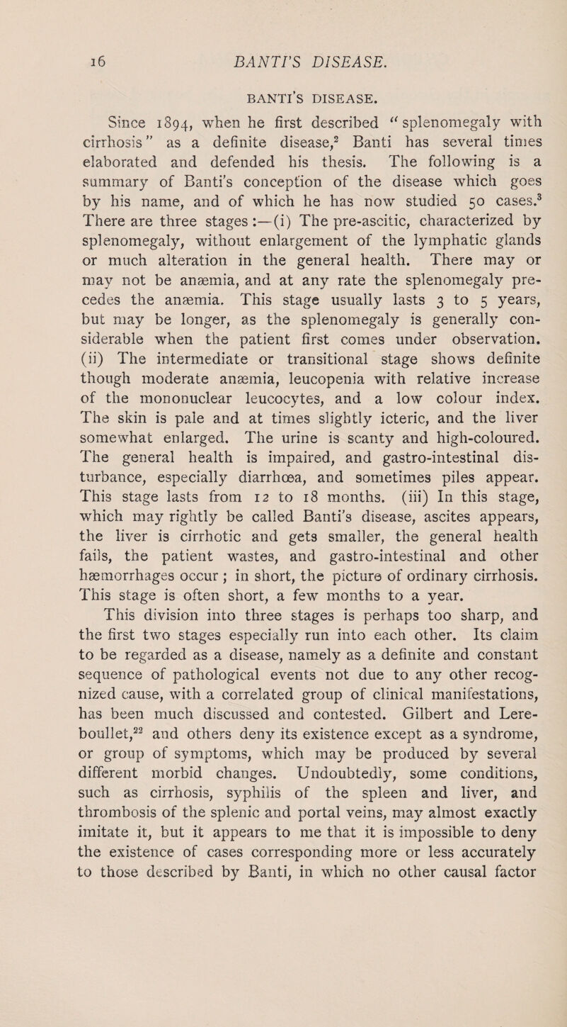 Banti’s disease. Since 1894, w^en he first described 11 splenomegaly with cirrhosis ” as a definite disease,2 Banti has several times elaborated and defended his thesis. The following is a summary of Banti’s conception of the disease which goes by his name, and of which he has now studied 50 cases.3 There are three stages :—(i) The pre-ascitic, characterized by splenomegaly, without enlargement of the lymphatic glands or much alteration in the general health. There may or may not be anaemia, and at any rate the splenomegaly pre¬ cedes the anaemia. This stage usually lasts 3 to 5 years, but may be longer, as the splenomegaly is generally con¬ siderable when the patient first comes under observation, (ii) The intermediate or transitional stage shows definite though moderate anaemia, leucopenia with relative increase of the mononuclear leucocytes, and a low colour index. The skin is pale and at times slightly icteric, and the liver somewhat enlarged. The urine is scanty and high-coloured. The general health is impaired, and gastro-intestinal dis¬ turbance, especially diarrhoea, and sometimes piles appear. This stage lasts from 12 to 18 months, (iii) In this stage, which may rightly be called Banti’s disease, ascites appears, the liver is cirrhotic and gets smaller, the general health fails, the patient wastes, and gastro-intestinal and other haemorrhages occur ; in short, the picture of ordinary cirrhosis. This stage is often short, a few months to a year. This division into three stages is perhaps too sharp, and the first two stages especially run into each other. Its claim to be regarded as a disease, namely as a definite and constant sequence of pathological events not due to any other recog¬ nized cause, with a correlated group of clinical manifestations, has been much discussed and contested. Gilbert and Lere- boullet,22 and others deny its existence except as a syndrome, or group of symptoms, which may be produced by several different morbid changes. Undoubtedly, some conditions, such as cirrhosis, syphilis of the spleen and liver, and thrombosis of the splenic and portal veins, may almost exactly imitate it, but it appears to me that it is impossible to deny the existence of cases corresponding more or less accurately to those described by Banti, in which no other causal factor