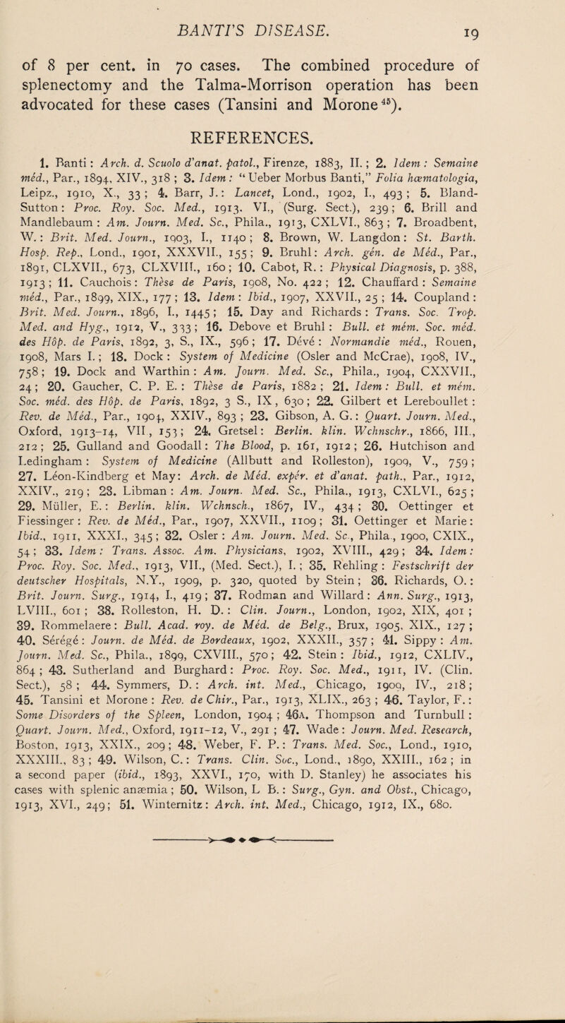 of 8 per cent, in 70 cases. The combined procedure of splenectomy and the Talma-Morrison operation has been advocated for these cases (Tansini and Morone45). REFERENCES. 1. Banti : Arch. d. Scuolo d'anat. patol., Firenze, 1883, II.; 2. Idem: Semaine med., Par., 1894, XIV., 318 ; 3. Idem: “Ueber Morbus Banti,” Folia hcematologia, Leipz., 1910, X., 33 ; 4. Barr, J.: Lancet, Lond., 1902, I., 493 ; 5. Bland- Sutton : Proc. Roy. Soc. Med., 1913. VI., (Surg. Sect.), 239; 6. Brill and Mandlebaum : Am. Journ. Med. Sc., Phila., 1913, CXLVI., 863 ; 7. Broadbent, W. : Brit. Med. Journ., IQ03, I., 1140; 8. Brown, W. Langdon: St. Barth. Hosp. Rep., Lond., 1901, XXXVII., 155; 9. Bruhl: Arch. gen. de Med., Par., 1891, CLXVII., 673, CLXVIIb, 160; 10. Cabot, R.: Physical Diagnosis, p. 388, 1913 ; 11. Cauchois : These de Paris, 1908, No. 422 ; 12. Chauffard : Semaine med., Par., 1899, XIX., 177; 13. Idem: Ibid., 1907, XXVII., 25 ; 14. Coupland: Bvit. Med. Journ., 1896, I., 1445 ; 15. Day and Richards : Trans. Soc. Trop. Med. and Hyg., 1912, V., 333; 16. Debove et Bruhl: Bull, et mem. Soc. med. des Hop. de Paris, 1892, 3, S., IX., 596 ; 17. Deve : Normandie med., Rouen, 1908, Mars I.; 18. Dock : System of Medicine (Osier and McCrae), 1908, IV., 758; 19. Dock and Warthin : Am. Journ. Med. Sc., Phila., 1904, CXXVII., 24; 20. Gaucher, C. P. E. : These de Paris, 1882; 21. Idem: Btdl. et mem. Soc. med. des Hop. de Paris, 1892, 3 S., IX, 630; 22. Gilbert et Lereboullet : Rev. de Med., Par., 1904., XXIV., 893 ; 23. Gibson, A. G.: Quart. Journ. Med., Oxford, 1913-14, VII , 153; 24. Gretsel: Berlin, klin. Wchnschr., 1866, III., 212; 25. Gulland and Goodall: The Blood, p. 161, 1912; 26. Hutchison and Ledingham : System of Medicine (Allbutt and Rolleston), 1909, V., 759 ; 27. Leon-Kindberg et May: Arch, de Med. exper. et d’anat. path., Par., 1912, XXIV., 219; 28. Libman : Am. Journ. Med. Sc., Phila., 1913, CXLVI., 625; 29. Muller, E. : Berlin, klin. Wchnsch., 1867, IV., 434 ; 30. Oettinger et Fiessinger : Rev. de Med., Par., 1907, XXVII., 1109; 31. Oettinger et Marie: Ibid., 1911, XXXI., 345; 32. Osier: Am. Journ. Med. Sc., Phila., 1900, CXIX., 54 5 33. Idem: Trans. Assoc. Am. Physicians, 1902, XVIII., 429; 34. Idem: Proc. Roy. Soc. Med., 1913, VII., (Med. Sect.), I. ; 35. Rehling : Festschrift der deutscher Hospitals, N.Y., 1909, p. 320, quoted by Stein; 36. Richards, O.: Brit. Journ. Surg., 1914, I., 419 ; 37. Rodman and Willard: Ann. Surg., 1913, LVIII., 601 ; 38. Rolleston, H. D. : Clin. Journ., London, 1902, XIX, 401 ; 39. Rommelaere: Bull. Acad. roy. de Med. de Belg., Brux, 1905, XIX., 127; 40. Serege: Journ. de Med. de Bordeaux, 1902, XXXII., 357 ; 41. Sippy : Am. Journ. Med. Sc., Phila., 1899, CXVIII., 570; 42. Stein: Ibid., 1912, CXLIV., 864; 43. Sutherland and Burghard: Proc. Roy. Soc. Med., 1911, IV. (Clin. Sect.), 58; 44. Symmers, D. : Arch. int. Med., Chicago, 1909, IV., 218; 45. Tansini et Morone : Rev. de Chir., Par., 1913, XLIX., 263 ; 46. Taylor, F.: Some Disorders of the Spleen, London, 1904 ; 46a. Thompson and Turnbull : Quart. Journ. Med., Oxford, 1911-12, V., 291 ; 47. Wade: Journ. Med. Research, Boston, 1913, XXIX., 209; 48. Weber, F. P.: Trans. Med. Soc., Lond., 1910, XXXIII., 83; 49. Wilson, C.: Trans. Clin. Soc., Lond., 3890, XXIII., 162; in a second paper (ibid., 1893, XXVI., 170, with D. Stanley) he associates his cases with splenic anaemia; 50. Wilson, L B.: Surg., Gyn. and Obst., Chicago, 1913, XVI., 249; 51. Winternitz: Arch, int. Med., Chicago, 1912, IX., 680. -> -4+ ♦ ♦-<-