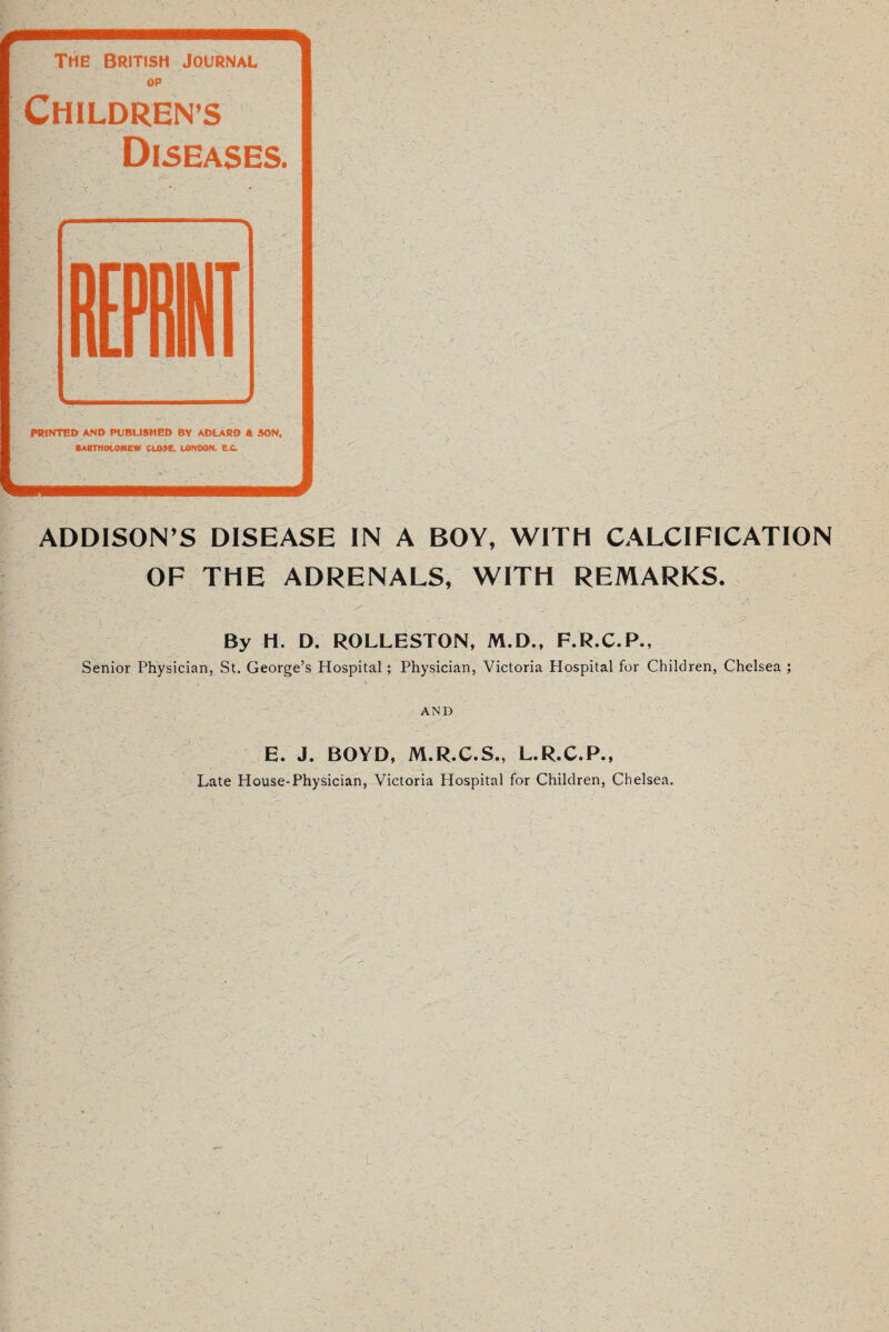 ADDISON’S DISEASE IN A BOY, WITH CALCIFICATION OF THE ADRENALS, WITH REMARKS. By H. D. ROLLESTON, M.D., F.R.C.P., Senior Physician, St. George’s Hospital; Physician, Victoria Hospital for Children, Chelsea ; AND E. J. BOYD, M.R.C.S., L.R.C.P., Late House-Physician, Victoria Hospital for Children, Chelsea.