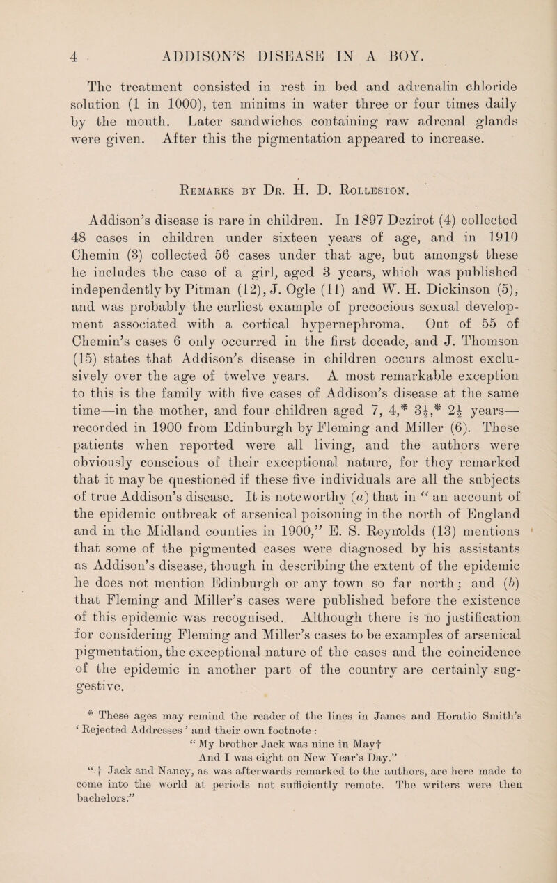 The treatment consisted in rest in bed and adrenalin chloride solution (1 in 1000), ten minims in water three or four times daily by the mouth. Later sandwiches containing raw adrenal glands were given. After this the pigmentation appeared to increase. Remarks by Dr. H. D. Rolleston. Addison’s disease is rare in children. In 1897 Dezirot (4) collected 48 cases in children under sixteen years of age, and in 1910 Chemin (3) collected 56 cases under that age, but amongst these he includes the case of a girl, aged 3 years, which was published independently by Pitman (12), J. Ogle (11) and W. H. Dickinson (5), and was probably the earliest example of precocious sexual develop¬ ment associated with a cortical hypernephroma. Out of 55 of Chemin’s cases 6 only occurred in the first decade, and J. Thomson (15) states that Addison’s disease in children occurs almost exclu¬ sively over the age of twelve years. A most remarkable exception to this is the family with five cases of Addison’s disease at the same time—in the mother, and four children aged 7, 4,* 3^,* years— recorded in 1900 from Edinburgh by Fleming and Miller (6). These patients when reported were all living, and the authors were obviously conscious of their exceptional nature, for they remarked that it may be questioned if these five individuals are all the subjects of true Addison’s disease. It is noteworthy (a) that in “ an account of the epidemic outbreak of arsenical poisoning in the north of England and in the Midland counties in 1900,” E. S. Reyn'olds (13) mentions that some of the pigmented cases were diagnosed by his assistants as Addison’s disease, though in describing the extent of the epidemic he does not mention Edinburgh or any town so far north; and (b) that Fleming and Miller’s cases were published before the existence of this epidemic was recognised. Although there is no justification for considering Fleming and Miller’s cases to be examples of arsenical pigmentation, the exceptional nature of the cases and the coincidence of the epidemic in another part of the country are certainly sug¬ gestive. * These ages may remind the reader of the lines in Janies and Horatio Smith’s f Rejected Addresses ’ and their own footnote : “ My brother Jack was nine in Mayf And I was eight on New Year’s Hay.” “ f Jack and Nancy, as was afterwards remarked to the authors, are here made to come into the world at periods not sufficiently remote. The writers were then bachelors.”