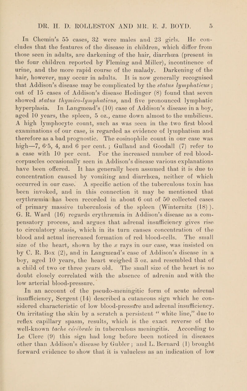 In Chemin’s 55 cases, 32 were males and 23 girls. He con¬ cludes that the features of the disease in children, which differ from those seen in adults, are darkening of the hair, diarrhoea (present in the four children reported by Fleming and Miller), incontinence of urine, and the more rapid course of the malady. Darkening of the hair, however, may occur in adults. It is now generally recognised that Addison’s disease may be complicated by the status lymphaticus ; out of 15 cases of Addison’s disease Eledinger (8) found that seven showed status thymico-lymphaticus, and five pronounced lymphatic hyperplasia. In Langmead’s (10) case of Addison’s disease in a boy, aged 10 years, the spleen, 5 oz., came down almost to the umbilicus. A high lymphocyte count, such as was seen in the two first blood examinations of our case, is regarded as evidence of lympliatism and therefore as a bad prognostic. The eosinopliile count in our case was high—7, 6'5, 4, and 6 per cent. ; Gulland and Goodall (7) refer to a case with 10 per cent. For the increased number of red blood- corpuscles occasionally seen in Addison’s disease various explanations have been offered. It has generally been assumed that it is due to concentration caused by vomiting and diarrhoea, neither of which occurred in our case. A specific action of the tuberculous toxin has been invoked, and in this connection it may be mentioned that erythrgemia has been recorded in about 6 out of 50 collected cases of primary massive tuberculosis of the spleen (Winternitz (18) ). G. R. Ward (16) regards erythrgemia in Addison’s disease as a com¬ pensatory process, and argues that adrenal insufficiency gives rise to circulatory stasis, which in its turn causes concentmtion of the blood and actual increased formation of red blood-cells. The small size of the heart, shown by the x rays in our case, was insisted on by C. R. Box (2), and in Langmead’s case of Addison’s disease in a boy, aged 10 years, the heart weighed 3 oz. and resembled that of a child of two or three years old. The small size of the heart is no doubt closely correlated with the gibsence of adrenin and with the low arterial blood-pressure. In an account of the pseudo-meningitic form of acute adrenal insufficiency, Sergent (14) described a cutaneous sign which he con¬ sidered characteristic of low blood-pressifre and adrenal insufficiency. On irritating the skin by a scratch a persistent “ white line,” due to reflex capillary spasm, results, which is the exact reverse of the well-known tache cerebrate in tuberculous meningitis. According to Le Clerc (9) this sign had long before been noticed in diseases other than Addison’s disease by Gubler j and L. Bernard (1) brought forward evidence to show that it is valueless as an indication of low