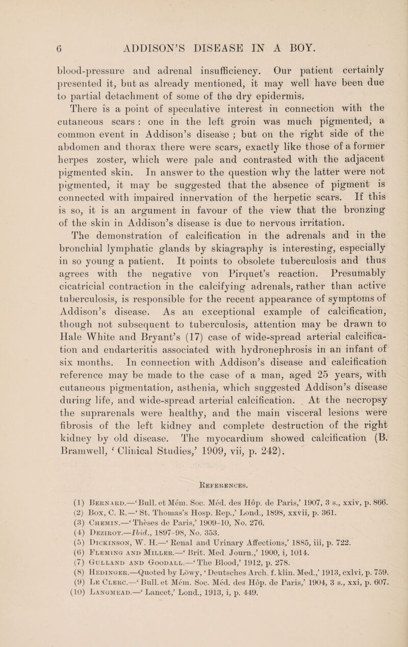 blood-pressure and adrenal insufficiency. Our patient certainly presented it, but as already mentioned, it may well have been due to partial detachment of some of the dry epidermis, There is a point of speculative interest in connection with the cutaneous scars : one in the left groin was much pigmented, a common event in Addison’s disease ; but on the right side of the abdomen and thorax there were scars, exactly like those of a former herpes zoster, which were pale and contrasted with the adjacent pigmented skin. In answer to the question why the latter were not pigmented, it may be suggested that the absence of pigment is connected with impaired innervation of the herpetic scars. If this is so, it is an argument in favour of the view that the bronzing of the skin in Addison’s disease is due to nervous irritation. The demonstration of calcification in the adrenals and in the bronchial lymphatic glands by skiagraphy is interesting, especially in so young a patient. It points to obsolete tuberculosis and thus agrees with the negative von Pirquet’s reaction. Presumably cicatricial contraction in the calcifying adrenals, rather than active tuberculosis, is responsible for the recent appearance of symptoms of Addison’s disease. As an exceptional example of calcification, though not subsequent to tuberculosis, attention may be drawn to Hale White and Bryant’s (17) case of wide-spread arterial calcifica¬ tion and endarteritis associated with hydronephrosis in an infant of six months. In connection with Addison’s disease and calcification reference may be made to the case of a man, aged 25 years, with cutaneous pigmentation, asthenia, which suggested Addison’s disease during life, and wide-spread arterial calcification. At the necropsy the suprarenals were healthy, and the main visceral lesions were fibrosis of the left kidney and complete destruction of the right kidney by old disease. The myocardium showed calcification (B. Bramwell, f Clinical Studies,’ 1909, vii, p. 242). References. (1) Bernard.—‘Bull, et Mem. Soc. Mecl. des Hop. de Paris/ 1907, 3 s., xxiv, p. 866. (2) Box, C. R.—‘St. Thomas’s Hosp. Rep./ Lond., 1898, xxvii, p. 361. (3) Chemin.—‘Theses de Paris/ 1909-10, No. 276. (4) Dezirot.—Ibid., 1897-98, No. 353. (5) Dickinson, W. H.—‘Renal and Urinary Affections/ 1885, iii, p. 722. (6) Fleming and Miller.—‘ Ilrit. Med. Journ./ 1900, i, 1014. (7) Gulland and Goodall.—'‘The Blood/ 1912, p. 278. (8) Hedinger.—Quoted by Lowy, ‘Deutsches Arch. f. klin. Med./ 1913, cxlvi, p. 759. (9) Le Clerc.—‘Bull, et Mem. Soc. Med. des Hop. de Paris/ 1904, 3 s., xxi, p. 607. (10) Langmead.—‘ Lancet/ Lond., 1913, i, p. 449.