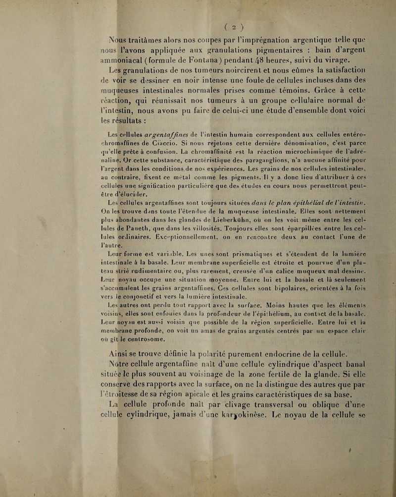 ( 2 ) Nous traitâmes alors nos coupes par l'imprégnation argcnlique telle que nous l’avons appliquée aux granulations pigmentaires : bain d’argent ammoniacal (formule de Fontana) pendant 4$ heures, suivi du virage. Les granulations de nos tumeurs noircirent et nous eûmes la satisfaction de voir se dessiner en noir intense une foule de cellules incluses dans des muqueuses intestinales normales prises comme témoins. Grâce à cette réaction, qui réunissait nos tumeurs â un groupe cellulaire normal de l’intestin, nous avons pu faire de celui-ci une étude d’ensemble dont voici les résultats : Les cellules avgenlafjin.es de l’intestin humain correspondent aux cellules entéro- chromaffines de Ciaccio. Si nous rejetons cette dernière, dénomination, c’est parce qu’elle prête à confusion. La chromaHinité est la réaction microchimique de l’adré¬ naline. Or cette substance, caractéristique des paraganglions, n’a aucune affinité pour l’argent dans les conditions de nos expériences. Les grains de nos cellules intestinales, au contraire, fixent ce métal comme les pigments. Il y a donc lieu d'attribuer à ces cellules une signification particulière que des études en cours nous permettront peut- être d’élucider. Les cellules argentaffines sont toujours situées dans le plan épithélial de l'intestin. On les trouve dans toute l’étendue de la muqueuse intestinale. Elles sont nettement plus abondantes dans les glandes de Lieberkühn, où on les voit même entre les cel¬ lules de Paneth, que dans les villosités. Toujours elles sont éparpillées entre les cel¬ lules ordinaires. Exceptionnellement, on en rencontre deux au contact l'une de l’autre. Leur forme est variable. Les unes sont prismatiques et s’étendent de la lumière intestinale à la basale. Leur membrane superficielle est étroite et pourvue d’un pla¬ teau strié rudimentaire ou, plus rarement, creusée d’un calice muqueux mal dessine. Leur noyau occupe une situation moyenne. Entre lui et la basale et là seulement s’accumulent les grains argentaffines. Ces cellules sont bipolaires, orientées à la fois vers le conjonctif et vers la lumière intestinale. Les autres ont perdu tout rapport avec la surface. Moins hautes que les éléments voisins, elles sont enfouies dans la profondeur de l’épithélium, au contact de la basale. Leur noyau est aus^i voisin que possible de la région superficielle. Entre lui et la membrane profonde, on voit un amas de grains argentés centrés par un espace clair où gît le centrosome. Ainsi se trouve définie la polarité purement endocrine de la cellule. Notre cellule argentaffine naît d’une cellule cylindrique d’aspect banal située le plus souvent au voisinage de la zone fertile de la glande. Si elle conserve des rapports avec la surface, on ne la distingue des autres que par l'étroitesse de sa région apicale et les grains caractéristiques de sa base. La cellule profonde naît par clivage transversal ou oblique d’une cellule cylindrique, jamais d’une kar^okinese. Le noyau de la cellule se