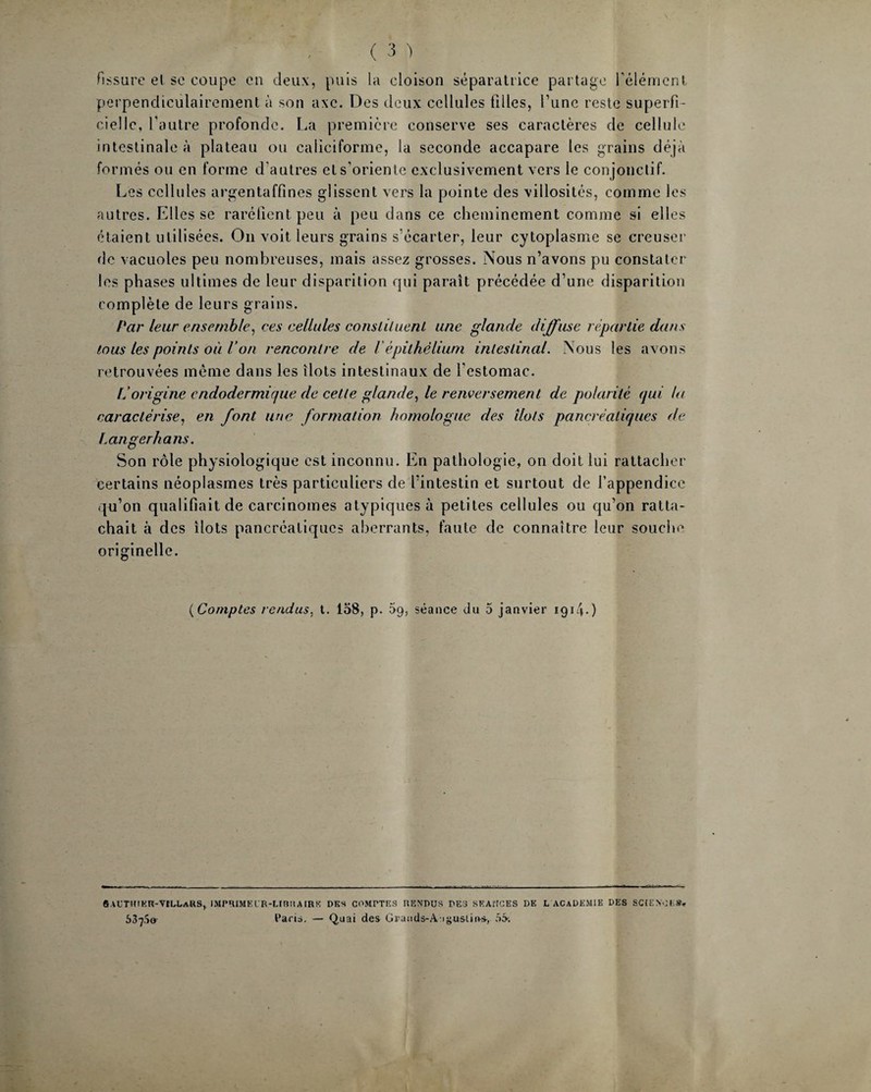 fissure et se coupe en deux, puis la cloison séparatrice partage l'élément perpendiculairement à son axe. Des deux cellules filles, l’une reste superfi¬ cielle, l’autre profonde. La première conserve ses caractères de cellule intestinale à plateau ou caliciforme, la seconde accapare les grains déjà formés ou en forme d’autres els’oriente exclusivement x-crs le conjonctif. Les cellules argentaffines glissent vers la pointe des villosités, comme les autres. Elles se raréfient peu à peu dans ce cheminement comme si elles étaient utilisées. On voit leurs grains s’écarter, leur cytoplasme se creuser de vacuoles peu nombreuses, mais assez grosses. Nous n’avons pu constater les phases ultimes de leur disparition qui paraît précédée d’une disparition complète de leurs grains. Par leur ensemble, ces cellules constituent une glande diffuse répartie dans tous les points où l’on rencontre de lépithélium intestinal. Nous les avons retrouvées même dans les îlots intestinaux de l'estomac. L’origine endodermique de cette glande, le renversement de polarité qui la caractérise, en font une formation homologue des îlots pancréatiques de Langerhans. Son rôle physiologique est inconnu. En pathologie, on doit lui rattacher certains néoplasmes très particuliers de l’intestin et surtout de l’appendice qu’on qualifiait de carcinomes atypiques à petites cellules ou qu’on ratta¬ chait à des îlots pancréatiques aberrants, faute de connaître leur souche originelle. ( Comptes rendus, t. 158, p. 69, séance du 5 janvier 1914• ) 6 AUTKIKR-VîDLaRS, IMPRIMELR-LIBIt A [RK DES COMPTES RENDUS DES SEANCES DE L ACADEMIE DES SCIENCES» 537,10- Cacis. — Q.uai des Graiids-A igusU»*, 55-.