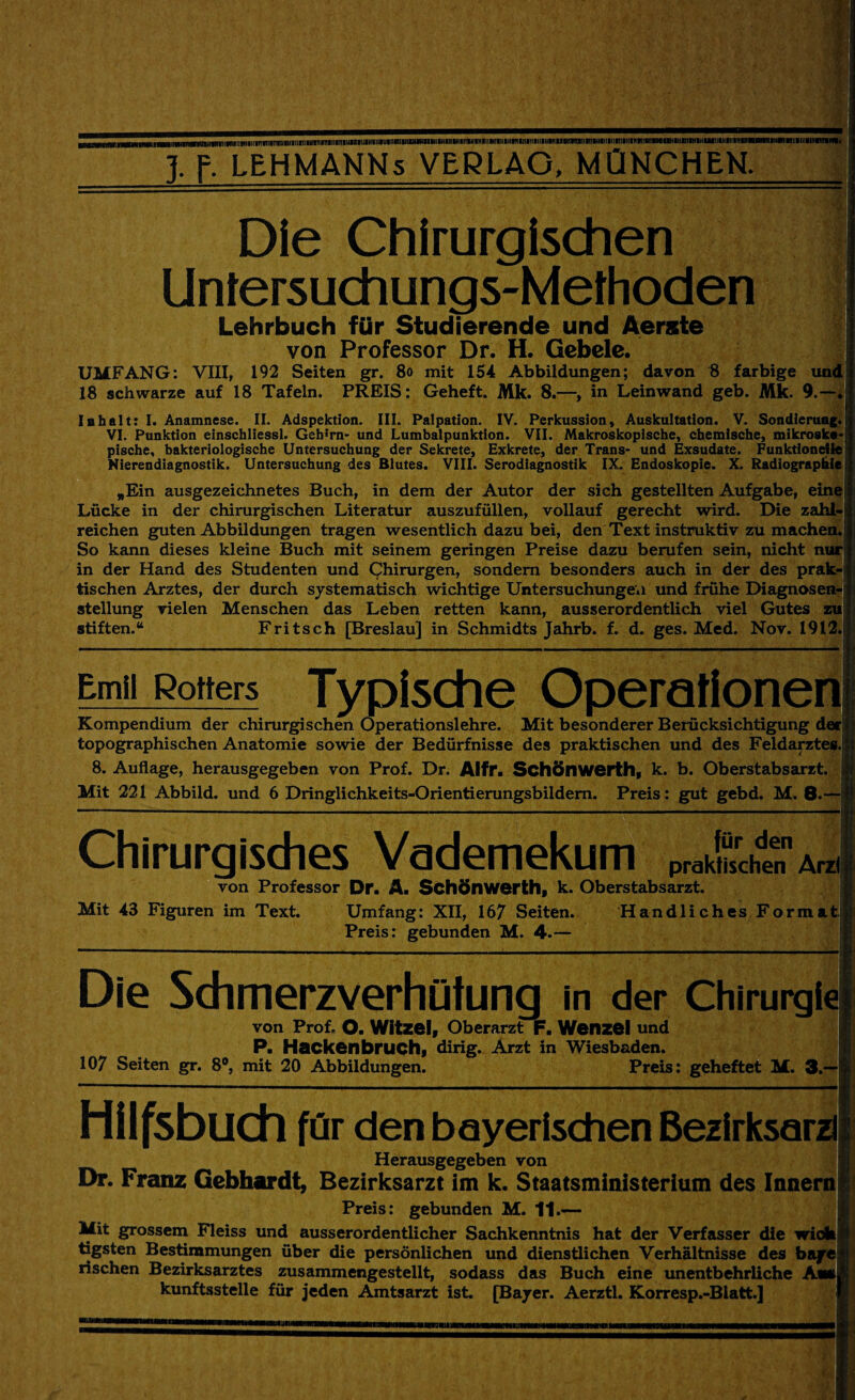 Die Chirurgischen Untersuchungs-Methoden Lehrbuch für Studierende und Aerste von Professor Dr. H. Gebele. UMFANG: VIII, 192 Seiten gr. 80 mit 154 Abbildungen; davon 8 farbige und 18 schwarze auf 18 Tafeln. PREIS: Geheft. Mk. 8.—, in Leinwand geb. Mk. 9. Inhalt: I. Anamnese. II. Adspektion. III. Palpation. IV. Perkussion, Auskultation. V. Sondierung. VI. Punktion einschliessl. Geh;rn- und Lumbalpunktion. VII. Makroskopische, chemische, mikrosk«- pische, bakteriologische Untersuchung der Sekrete, Exkrete, der Trans- und Exsudate. Funktionelle Nierendiagnostik. Untersuchung des Blutes. VIII. Serodiagnostik IX. Endoskopie. X. Radiographie „Ein ausgezeichnetes Buch, in dem der Autor der sich gestellten Aufgabe, eine Lücke in der chirurgischen Literatur auszufüllen, vollauf gerecht wird. Die zahl¬ reichen guten Abbildungen tragen wesentlich dazu bei, den Text instruktiv zu machen So kann dieses kleine Buch mit seinem geringen Preise dazu berufen sein, nicht nur in der Hand des Studenten und Chirurgen, sondern besonders auch in der des prak¬ tischen Arztes, der durch systematisch wichtige Untersuchungen und frühe Diagnosen¬ stellung vielen Menschen das Leben retten kann, ausserordentlich viel Gutes zu stiften.“ Fritsch [Breslau] in Schmidts Jahrb. f. d. ges. Med. Nov. 1912. -------- Emil Rotters Typische Operationen Kompendium der chirurgischen Operationslehre. Mit besonderer Berücksichtigung derl topographischen Anatomie sowie der Bedürfnisse des praktischen und des Feldarztes.jj 8. Auflage, herausgegeben von Prof. Dr. Alfr. Schönwerth, k. b. Oberstabsarzt. Mit 221 Abbild, und 6 Dringlichkeits-Orientierungsbildern. Preis: gut gebd. M. 8.- Chirurgisches Vademekum praktischen Arzil von Professor Dr. A. Schönwerth, k. Oberstabsarzt. Mit 43 Figuren im Text. Umfang: XII, 167 Seiten. Preis: gebunden M. 4.— Handliches Formatji Die Schmerzverhütung in der Chirurg!« von Prof. o. Witzei, Oberarzt F. Wenzel und P. Hackenbruch, dirig. Arzt in Wiesbaden. 107 Seiten gr. 8°, mit 20 Abbildungen. Preis: geheftet M. 3.- Hüfsbuch für den bayerischen Bezirksard Herausgegeben von Dr. Franz Gebhardt, Bezirksarzt im k. Staatsministerium des Innernj Preis: gebunden M. 11.— Mit grossem Fleiss und ausserordentlicher Sachkenntnis hat der Verfasser die wiok tigsten Bestimmungen über die persönlichen und dienstlichen Verhältnisse des bajrc rischen Bezirksarztes zusammengestellt, sodass das Buch eine unentbehrliche Am kunftsstelle für jeden Amtsarzt ist. [Bayer. Aerztl. Korresp.-Blatt.]