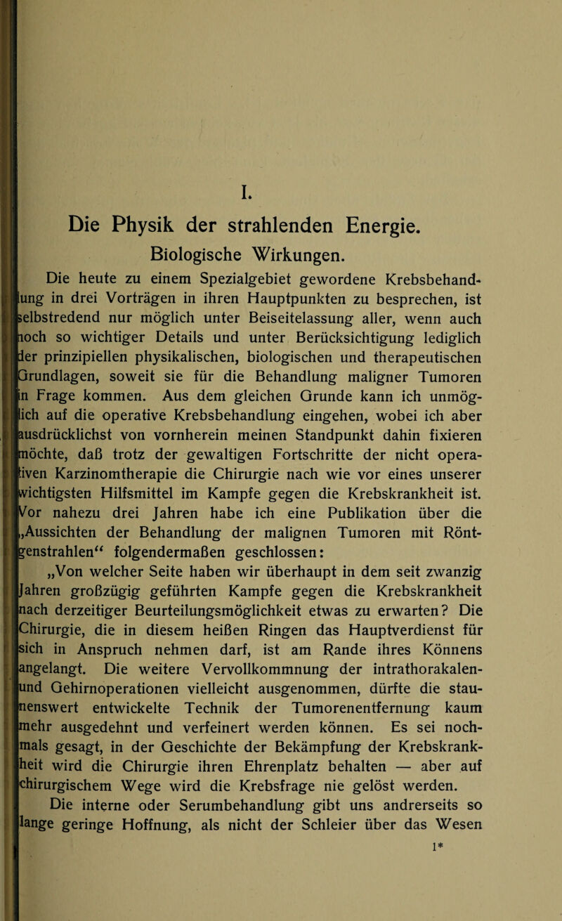 I. Die Physik der strahlenden Energie. Biologische Wirkungen. Die heute zu einem Spezialgebiet gewordene Krebsbehand- ung in drei Vorträgen in ihren Hauptpunkten zu besprechen, ist selbstredend nur möglich unter Beiseitelassung aller, wenn auch noch so wichtiger Details und unter Berücksichtigung lediglich der prinzipiellen physikalischen, biologischen und therapeutischen rundlagen, soweit sie für die Behandlung maligner Tumoren n Frage kommen. Aus dem gleichen Grunde kann ich unmög- ich auf die operative Krebsbehandlung eingehen, wobei ich aber usdrücklichst von vornherein meinen Standpunkt dahin fixieren öchte, daß trotz der gewaltigen Fortschritte der nicht opera- iven Karzinomtherapie die Chirurgie nach wie vor eines unserer wichtigsten Hilfsmittel im Kampfe gegen die Krebskrankheit ist. Vor nahezu drei Jahren habe ich eine Publikation über die ,Aussichten der Behandlung der malignen Tumoren mit Rönt¬ genstrahlen“ folgendermaßen geschlossen: „Von welcher Seite haben wir überhaupt in dem seit zwanzig Jahren großzügig geführten Kampfe gegen die Krebskrankheit nach derzeitiger Beurteilungsmöglichkeit etwas zu erwarten? Die Chirurgie, die in diesem heißen Ringen das Hauptverdienst für sich in Anspruch nehmen darf, ist am Rande ihres Könnens angelangt. Die weitere Vervollkommnung der intrathorakalen- und Gehirnoperationen vielleicht ausgenommen, dürfte die stau¬ nenswert entwickelte Technik der Tumorenentfernung kaum mehr ausgedehnt und verfeinert werden können. Es sei noch¬ mals gesagt, in der Geschichte der Bekämpfung der Krebskrank¬ heit wird die Chirurgie ihren Ehrenplatz behalten — aber auf chirurgischem Wege wird die Krebsfrage nie gelöst werden. Die interne oder Serumbehandlung gibt uns andrerseits so lange geringe Hoffnung, als nicht der Schleier über das Wesen 1*