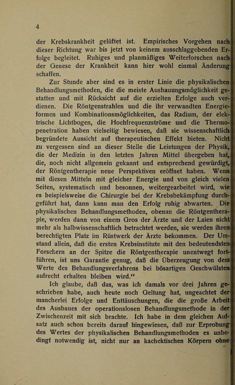 der Krebskrankheit gelüftet ist. Empirisches Vorgehen nach dieser Richtung war bis jetzt von keinem ausschlaggebenden Er-| folge begleitet. Ruhiges und planmäßiges Weiterforschen nach der Genese der Krankheit kann hier wohl einmal Änderung schaffen. Zur Stunde aber sind es in erster Linie die physikalischen. Behandlungsmethoden, die die meiste Ausbauungsmöglichkeit ge¬ statten und mit Rücksicht auf die erzielten Erfolge auch ver¬ dienen. Die Röntgenstrahlen und die ihr verwandten Energie¬ formen und Kombinationsmöglichkeiten, das Radium, der elek¬ trische Lichtbogen, die Hochfrequenzströme und die Thermo-' Penetration haben vielseitig bewiesen, daß sie wissenschaftlich begründete Aussicht auf therapeutischen Effekt bieten. Nicht zu vergessen sind an dieser Stelle die Leistungen der Physik, die der Medizin in den letzten Jahren Mittel übergeben hat, die, noch nicht allgemein gekannt und entsprechend gewürdigt, der Röntgentherapie neue Perspektiven eröffnet haben. Wenn mit diesen Mitteln mit gleicher Energie und von gleich vielen | Seiten, systematisch und besonnen, weitergearbeitet wird, wie* es beispielsweise die Chirurgie bei der Krebsbekämpfung durch¬ geführt hat, dann kann man den Erfolg ruhig abwarten. Die; physikalischen Behandlungsmethoden, obenan die Röntgenthera¬ pie, werden dann von einem Gros der Ärzte und der Laien nicht mehr als halbwissenschaftlich betrachtet werden, sie werden ihren! berechtigten Platz im Rüstwerk der Ärzte bekommen. Der Um¬ stand allein, daß die ersten Krebsinstitute mit den bedeutendsten; Forschern an der Spitze die Röntgentherapie unentwegt fort¬ führen, ist uns Garantie genug, daß die Überzeugung von den* Werte des Behandlungsverfahrens bei bösartigen Geschwülsten aufrecht erhalten bleiben wird.“ Ich glaube, daß das, was ich damals vor drei Jahren ge¬ schrieben habe, auch heute noch Geltung hat, ungeachtet der) mancherlei Erfolge und Enttäuschungen, die die große Arbeiti des Ausbaues der operationslosen Behandlungsmethode in der! Zwischenzeit mit sich brachte. Ich habe in dem gleichen Auf¬ satz auch schon bereits darauf hingewiesen, daß zur Erprobung des Wertes der physikalischen Behandlungsmethoden es unbe-j dingt notwendig ist, nicht nur an kachektischen Körpern ohne