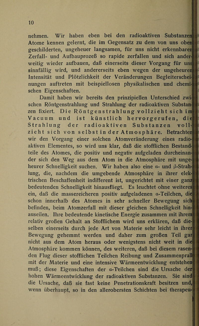 nehmen. Wir haben eben bei den radioaktiven Substanzen Atome kennen gelernt, die im Gegensatz zu dem von uns oben geschilderten, ungeheuer langsamen, für uns nicht erkennbaren Zerfall- und Aufbauprozeß so rapide zerfallen und sich ander weitig wieder aufbauen, daß einerseits dieser Vorgang für unsj sinnfällig wird, und andererseits eben wegen der ungeheure Intensität und Plötzlichkeit der Veränderungen Begleiterschei nungen auftreten mit beispiellosen physikalischen und chemi sehen Eigenschaften. Damit haben wir bereits den prinzipiellen Unterschied zwi sehen Röntgenstrahlung und Strahlung der radioaktiven Substan zen fixiert. Die Röntgenstrahlung vollzieht sich im Vacuum und ist künstlich h e r vo r g e r u f e n, die Strahlung der radioaktiven Substanzen voll¬ zieht sich von selbst in der Atmosphäre. Betrachter wir den Vorgang einer solchen Atomveränderung eines radio aktiven Elementes, so wird uns klar, daß die stofflichen Bestand¬ teile des Atomes, die positiv und negativ aufgeladen durcheinan der sich den Weg aus dem Atom in die Atmosphäre mit unge heurer Schnelligkeit suchen. Wir haben also eine a- und ß-Strah- lung, die, nachdem die umgebende Atmosphäre in ihrer elek trischen Beschaffenheit indifferent ist, ungerichtet mit einer ganz bedeutenden Schnelligkeit hinausfliegt. Es leuchtet ohne weiteres ein, daß die massereicheren positiv aufgeladenen a-Teilchen, die schon innerhalb des Atomes in sehr schneller Bewegung sich befinden, beim Atomzerfall mit dieser gleichen Schnelligkeit hin¬ auseilen. Ihre bedeutende kinetische Energie zusammen mit ihrem relativ großen Gehalt an Stofflichem wird uns erklären, daß die¬ selben einerseits durch jede Art von Materie sehr leicht in ihrer Bewegung gehemmt werden und daher zum großen Teil gar! nicht aus dem Atom heraus oder wenigstens nicht weit in die Atmosphäre kommen können, des weiteren, daß bei diesem rasen den Flug dieser stofflichen Teilchen Reibung und Zusammenprall mit der Materie und eine intensive Wärmeentwicklung entstehen muß; diese Eigenschaften der a-T^eilchen sind die Ursache der hohen Wärmeentwicklung der radioaktiven Substanzen. Sie sind die Ursache, daß sie fast keine Penetrationskraft besitzen und, wenn überhaupt, so in den allerobersten Schichten bei therapeu-