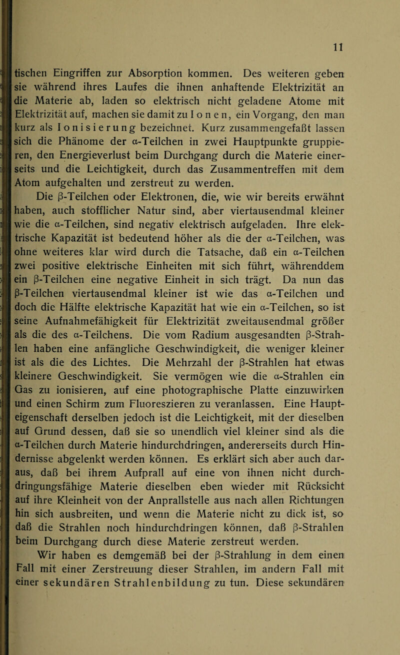 tischen Eingriffen zur Absorption kommen. Des weiteren geben sie während ihres Laufes die ihnen anhaftende Elektrizität an die Materie ab, laden so elektrisch nicht geladene Atome mit Elektrizität auf, machen sie damit zu Lo n e n, ein Vorgang, den man kurz als Ionisierung bezeichnet. Kurz zusammengefaßt lassen sich die Phänome der a-Teilchen in zwei Hauptpunkte gruppie¬ ren, den Energieverlust beim Durchgang durch die Materie einer¬ seits und die Leichtigkeit, durch das Zusammentreffen mit dem Atom aufgehalten und zerstreut zu werden. Die ß-Teilchen oder Elektronen, die, wie wir bereits erwähnt haben, auch stofflicher Natur sind, aber viertausendmal kleiner wie die a-Teilchen, sind negativ elektrisch aufgeladen. Ihre elek¬ trische Kapazität ist bedeutend höher als die der a-Teilchen, was ohne weiteres klar wird durch die Tatsache, daß ein a-Teilchen zwei positive elektrische Einheiten mit sich führt, währenddem ein ß-Teilchen eine negative Einheit in sich trägt. Da nun das ß-Teilchen viertausendmal kleiner ist wie das a-Teilchen und doch die Hälfte elektrische Kapazität hat wie ein a-Teilchen, so ist seine Aufnahmefähigkeit für Elektrizität zweitausendmal größer als die des a-Teilchens. Die vom Radium ausgesandten ß-Strah- len haben eine anfängliche Geschwindigkeit, die weniger kleiner ist als die des Lichtes. Die Mehrzahl der ß-Strahlen hat etwas kleinere Geschwindigkeit. Sie vermögen wie die a-Strahlen ein Gas zu ionisieren, auf eine photographische Platte einzuwirken und einen Schirm zum Fluoreszieren zu veranlassen. Eine Haupt¬ eigenschaft derselben jedoch ist die Leichtigkeit, mit der dieselben auf Grund dessen, daß sie so unendlich viel kleiner sind als die a-Teilchen durch Materie hindurchdringen, andererseits durch Hin¬ dernisse abgelenkt werden können. Es erklärt sich aber auch dar¬ aus, daß bei ihrem Aufprall auf eine von ihnen nicht durch¬ dringungsfähige Materie dieselben eben wieder mit Rücksicht auf ihre Kleinheit von der Anprallstelle aus nach allen Richtungen hin sich ausbreiten, und wenn die Materie nicht zu dick ist, so daß die Strahlen noch hindurchdringen können, daß ß-Strahlen beim Durchgang durch diese Materie zerstreut werden. Wir haben es demgemäß bei der ß-Strahlung in dem einen Fall mit einer Zerstreuung dieser Strahlen, im andern Fall mit einer sekundären Strahlenbildung zu tun. Diese sekundären