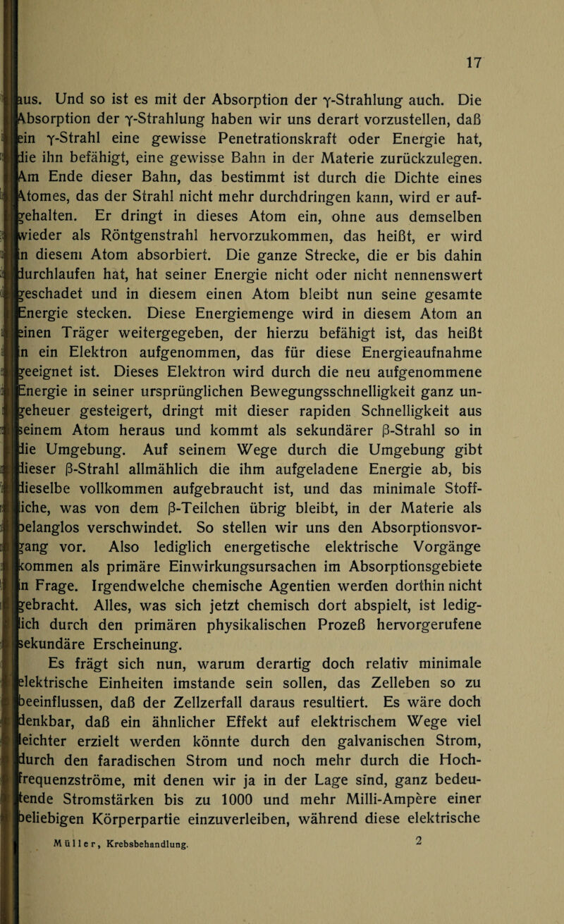 ms. Und so ist es mit der Absorption der ^-Strahlung auch. Die \bsorption der y-Strahlung haben wir uns derart vorzustellen, daß dn y-Strahl eine gewisse Penetrationskraft oder Energie hat, lie ihn befähigt, eine gewisse Bahn in der Materie zurückzulegen. \m Ende dieser Bahn, das bestimmt ist durch die Dichte eines \tomes, das der Strahl nicht mehr durchdringen kann, wird er auf- gehalten. Er dringt in dieses Atom ein, ohne aus demselben vieder als Röntgenstrahl hervorzukommen, das heißt, er wird n diesem Atom absorbiert. Die ganze Strecke, die er bis dahin lurchlaufen hat, hat seiner Energie nicht oder nicht nennenswert geschadet und in diesem einen Atom bleibt nun seine gesamte Energie stecken. Diese Energiemenge wird in diesem Atom an dnen Träger weitergegeben, der hierzu befähigt ist, das heißt n ein Elektron aufgenommen, das für diese Energieaufnahme geeignet ist. Dieses Elektron wird durch die neu aufgenommene Energie in seiner ursprünglichen Bewegungsschnelligkeit ganz un¬ geheuer gesteigert, dringt mit dieser rapiden Schnelligkeit aus seinem Atom heraus und kommt als sekundärer ß-Strahl so in lie Umgebung. Auf seinem Wege durch die Umgebung gibt lieser ß-Strahl allmählich die ihm aufgeladene Energie ab, bis lieselbe vollkommen aufgebraucht ist, und das minimale Stoff¬ liche, was von dem ß-Teilchen übrig bleibt, in der Materie als belanglos verschwindet. So stellen wir uns den Absorptionsvor¬ rang vor. Also lediglich energetische elektrische Vorgänge kommen als primäre Einwirkungsursachen im Absorptionsgebiete n Frage. Irgendwelche chemische Agentien werden dorthin nicht gebracht. Alles, was sich jetzt chemisch dort abspielt, ist ledig¬ lich durch den primären physikalischen Prozeß hervorgerufene sekundäre Erscheinung. Es frägt sich nun, warum derartig doch relativ minimale elektrische Einheiten imstande sein sollen, das Zelleben so zu beeinflussen, daß der Zellzerfall daraus resultiert. Es wäre doch denkbar, daß ein ähnlicher Effekt auf elektrischem Wege viel eichter erzielt werden könnte durch den galvanischen Strom, durch den faradischen Strom und noch mehr durch die Hoch- requenzströme, mit denen wir ja in der Lage sind, ganz bedeu- ende Stromstärken bis zu 1000 und mehr Milli-Ampere einer beliebigen Körperpartie einzuverleiben, während diese elektrische Müller, Krebsbehandlung. 2