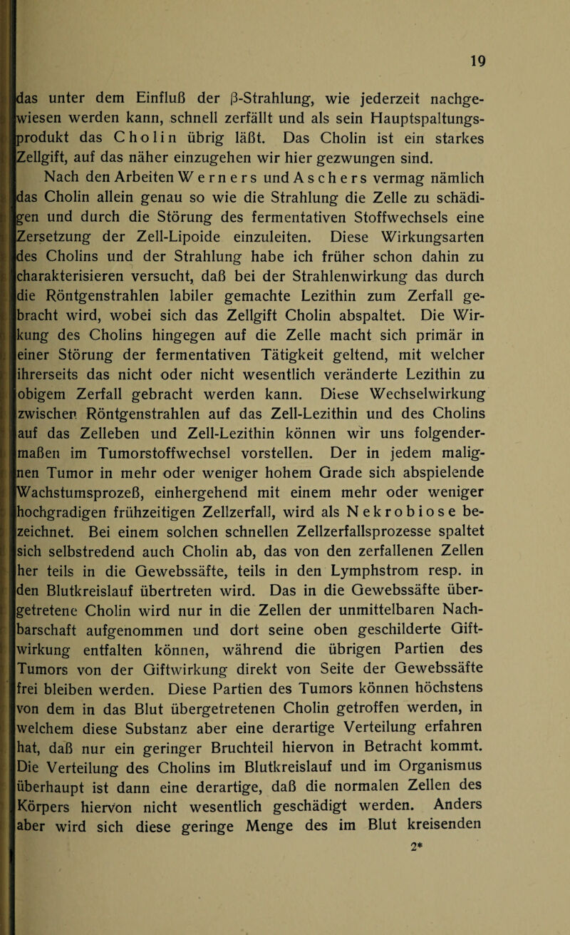 as unter dem Einfluß der ß-Strahlung, wie jederzeit nachge- iesen werden kann, schnell zerfällt und als sein Hauptspaltungs- rodukt das Cholin übrig läßt. Das Cholin ist ein starkes Zellgift, auf das näher einzugehen wir hier gezwungen sind. Nach den Arbeiten Werners und Aschers vermag nämlich das Cholin allein genau so wie die Strahlung die Zelle zu schädi¬ gen und durch die Störung des fermentativen Stoffwechsels eine Zersetzung der Zell-Lipoide einzuleiten. Diese Wirkungsarten des Cholins und der Strahlung habe ich früher schon dahin zu charakterisieren versucht, daß bei der Strahlenwirkung das durch die Röntgenstrahlen labiler gemachte Lezithin zum Zerfall ge¬ bracht wird, wobei sich das Zellgift Cholin abspaltet. Die Wir¬ kung des Cholins hingegen auf die Zelle macht sich primär in einer Störung der fermentativen Tätigkeit geltend, mit welcher ihrerseits das nicht oder nicht wesentlich veränderte Lezithin zu obigem Zerfall gebracht werden kann. Diese Wechselwirkung zwischen Röntgenstrahlen auf das Zell-Lezithin und des Cholins auf das Zelleben und Zell-Lezithin können wir uns folgender¬ maßen im Tumorstoffwechsel vorstellen. Der in jedem malig¬ nen Tumor in mehr oder weniger hohem Grade sich abspielende Wachstumsprozeß, einhergehend mit einem mehr oder weniger hochgradigen frühzeitigen Zellzerfall, wird als Nekrobiose be¬ zeichnet. Bei einem solchen schnellen Zellzerfallsprozesse spaltet sich selbstredend auch Cholin ab, das von den zerfallenen Zellen her teils in die Gewebssäfte, teils in den Lymphstrom resp. in den Blutkreislauf übertreten wird. Das in die Gewebssäfte über¬ getretene Cholin wird nur in die Zellen der unmittelbaren Nach¬ barschaft aufgenommen und dort seine oben geschilderte Gift¬ wirkung entfalten können, während die übrigen Partien des Tumors von der Giftwirkung direkt von Seite der Gewebssäfte frei bleiben werden. Diese Partien des Tumors können höchstens von dem in das Blut übergetretenen Cholin getroffen werden, in welchem diese Substanz aber eine derartige Verteilung erfahren hat, daß nur ein geringer Bruchteil hiervon in Betracht kommt. Die Verteilung des Cholins im Blutkreislauf und im Organismus überhaupt ist dann eine derartige, daß die normalen Zellen des Körpers hiervon nicht wesentlich geschädigt werden. Anders aber wird sich diese geringe Menge des im Blut kreisenden